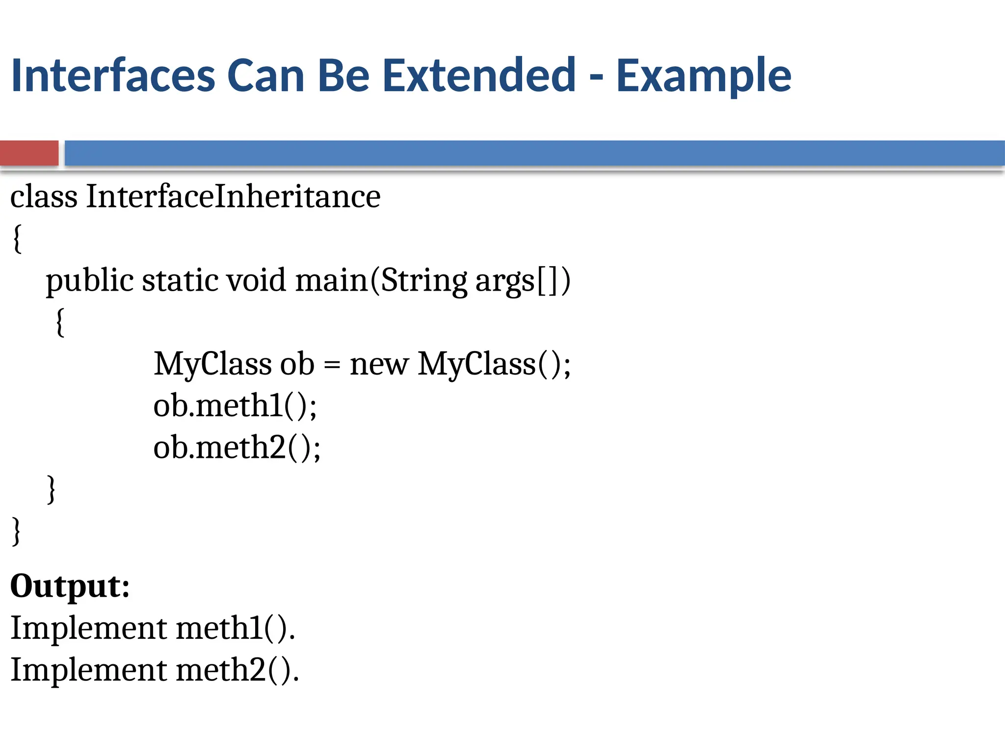 Interfaces Can Be Extended - Example
class InterfaceInheritance
{
public static void main(String args[])
{
MyClass ob = new MyClass();
ob.meth1();
ob.meth2();
}
}
Output:
Implement meth1().
Implement meth2().
 