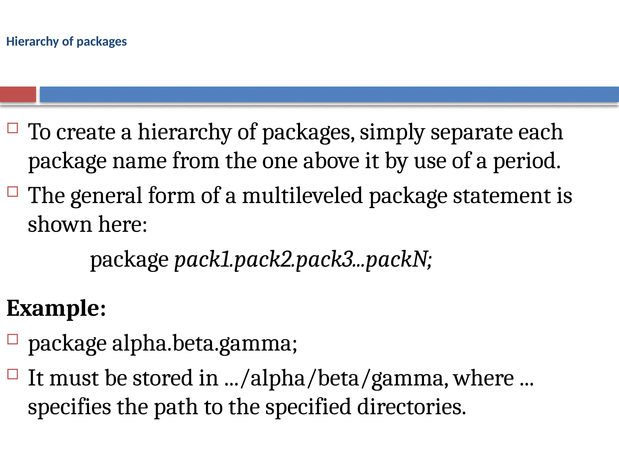Hierarchy of packages
 To create a hierarchy of packages, simply separate each
package name from the one above it by use of a period.
 The general form of a multileveled package statement is
shown here:
package pack1.pack2.pack3...packN;
Example:
 package alpha.beta.gamma;
 It must be stored in .../alpha/beta/gamma, where ...
specifies the path to the specified directories.
 