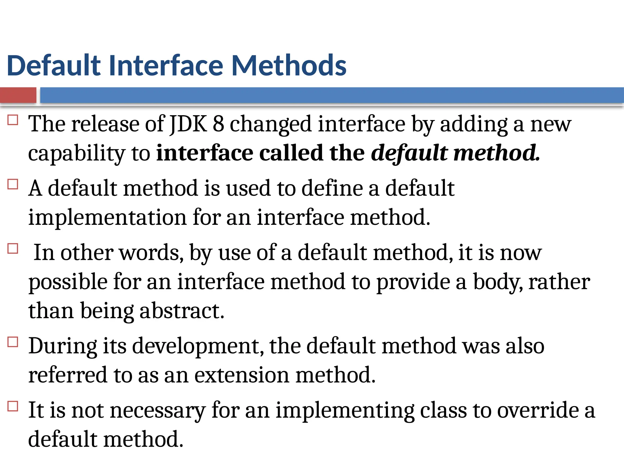 Default Interface Methods
 The release of JDK 8 changed interface by adding a new
capability to interface called the default method.
 A default method is used to define a default
implementation for an interface method.
 In other words, by use of a default method, it is now
possible for an interface method to provide a body, rather
than being abstract.
 During its development, the default method was also
referred to as an extension method.
 It is not necessary for an implementing class to override a
default method.
 