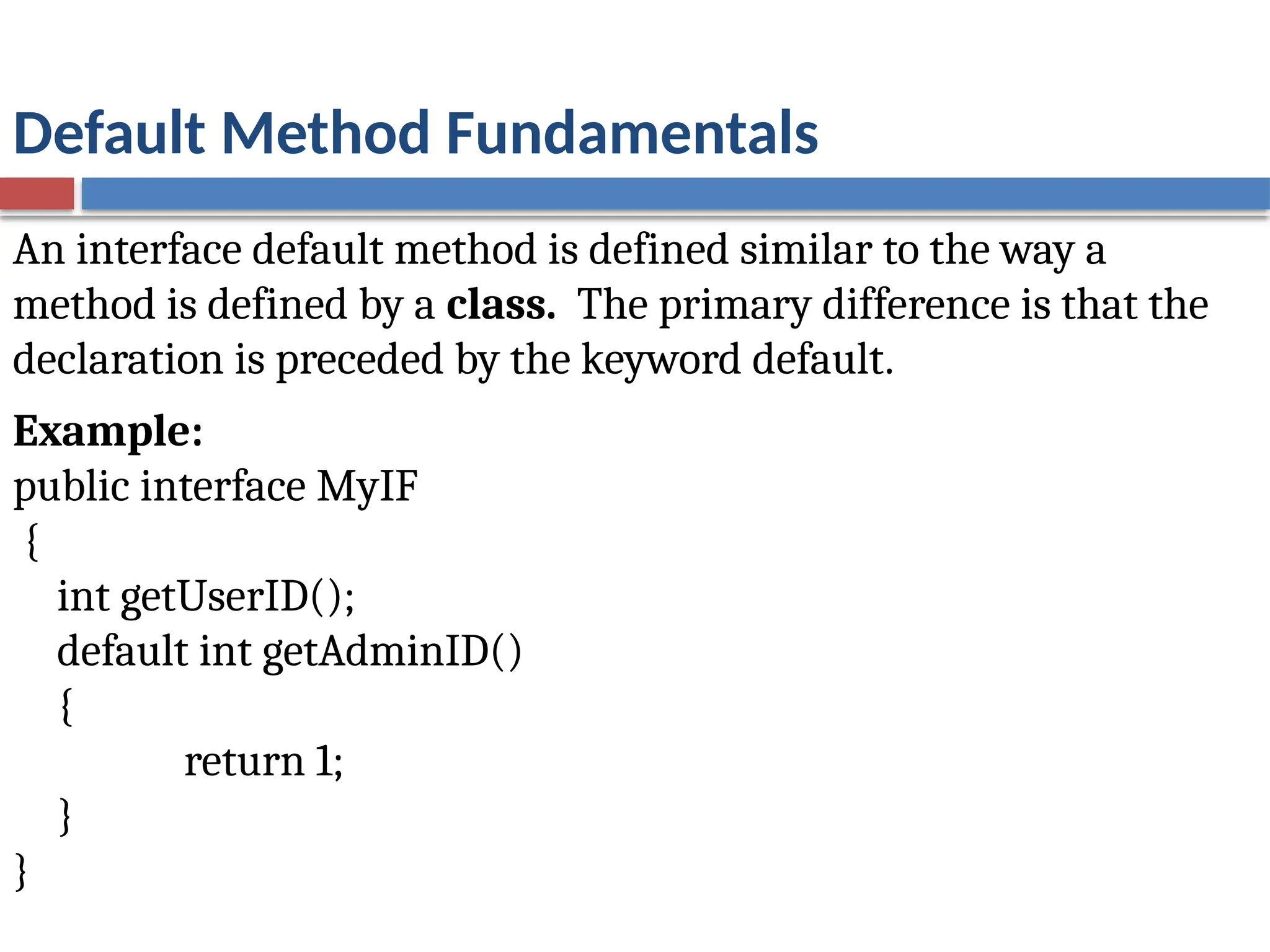 Default Method Fundamentals
An interface default method is defined similar to the way a
method is defined by a class. The primary difference is that the
declaration is preceded by the keyword default.
Example:
public interface MyIF
{
int getUserID();
default int getAdminID()
{
return 1;
}
}
 
