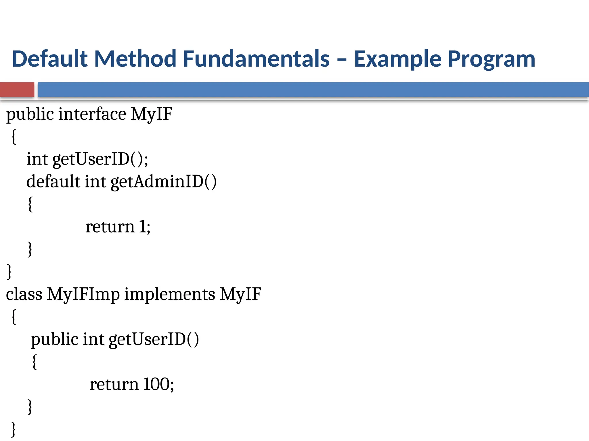 Default Method Fundamentals – Example Program
public interface MyIF
{
int getUserID();
default int getAdminID()
{
return 1;
}
}
class MyIFImp implements MyIF
{
public int getUserID()
{
return 100;
}
}
 