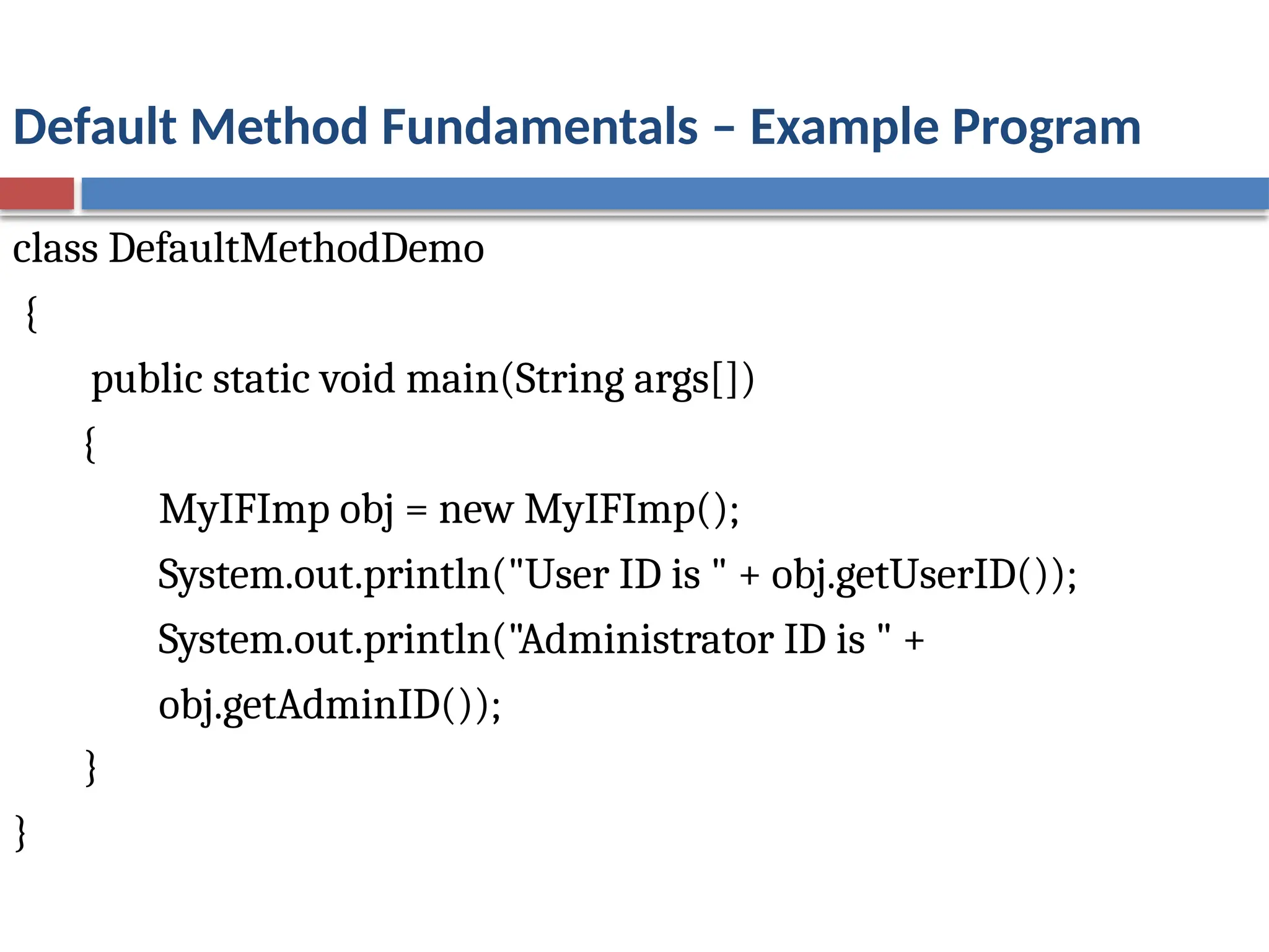 Default Method Fundamentals – Example Program
class DefaultMethodDemo
{
public static void main(String args[])
{
MyIFImp obj = new MyIFImp();
System.out.println("User ID is " + obj.getUserID());
System.out.println("Administrator ID is " +
obj.getAdminID());
}
}
 