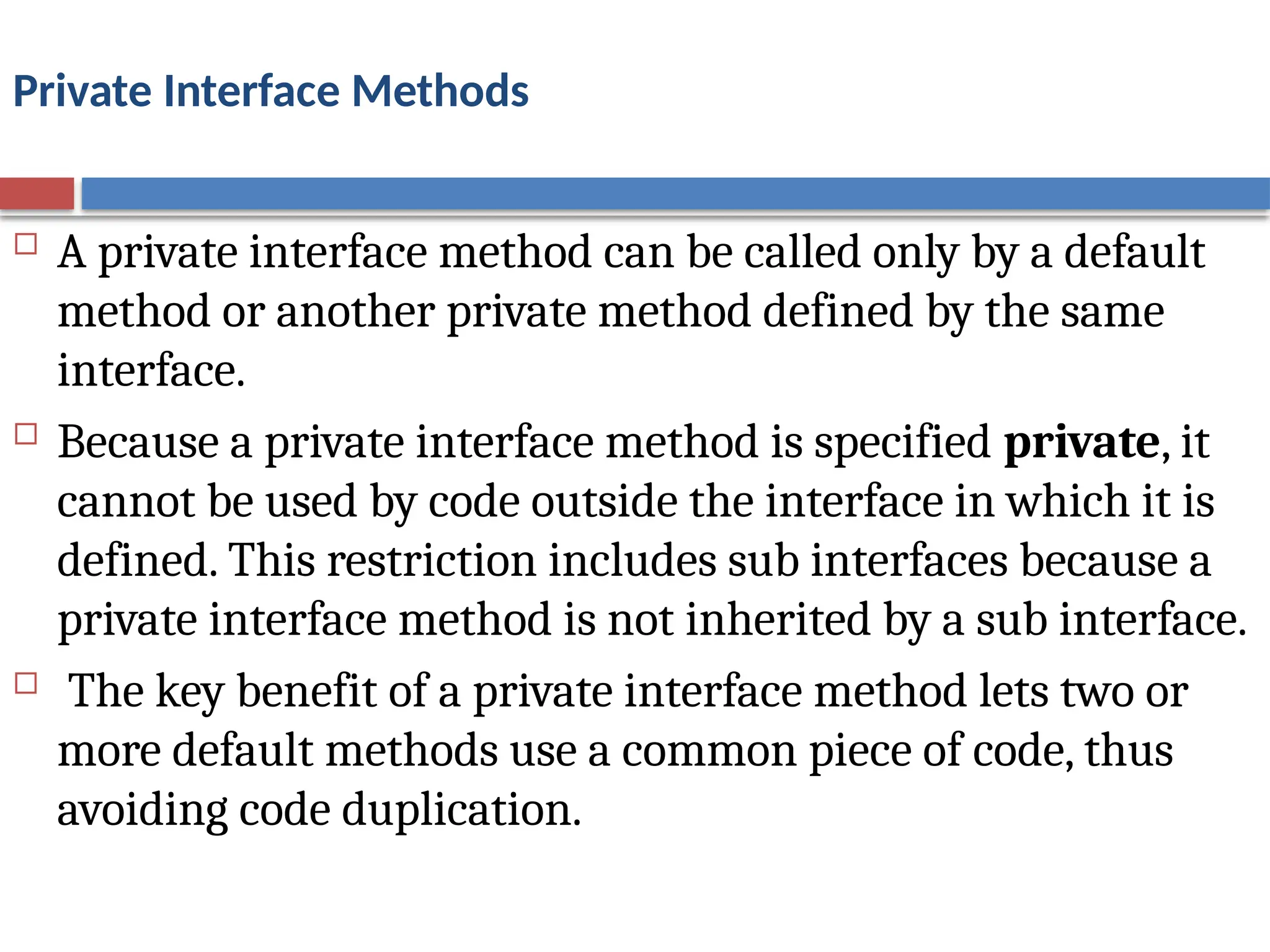 Private Interface Methods
 A private interface method can be called only by a default
method or another private method defined by the same
interface.
 Because a private interface method is specified private, it
cannot be used by code outside the interface in which it is
defined. This restriction includes sub interfaces because a
private interface method is not inherited by a sub interface.
 The key benefit of a private interface method lets two or
more default methods use a common piece of code, thus
avoiding code duplication.
 