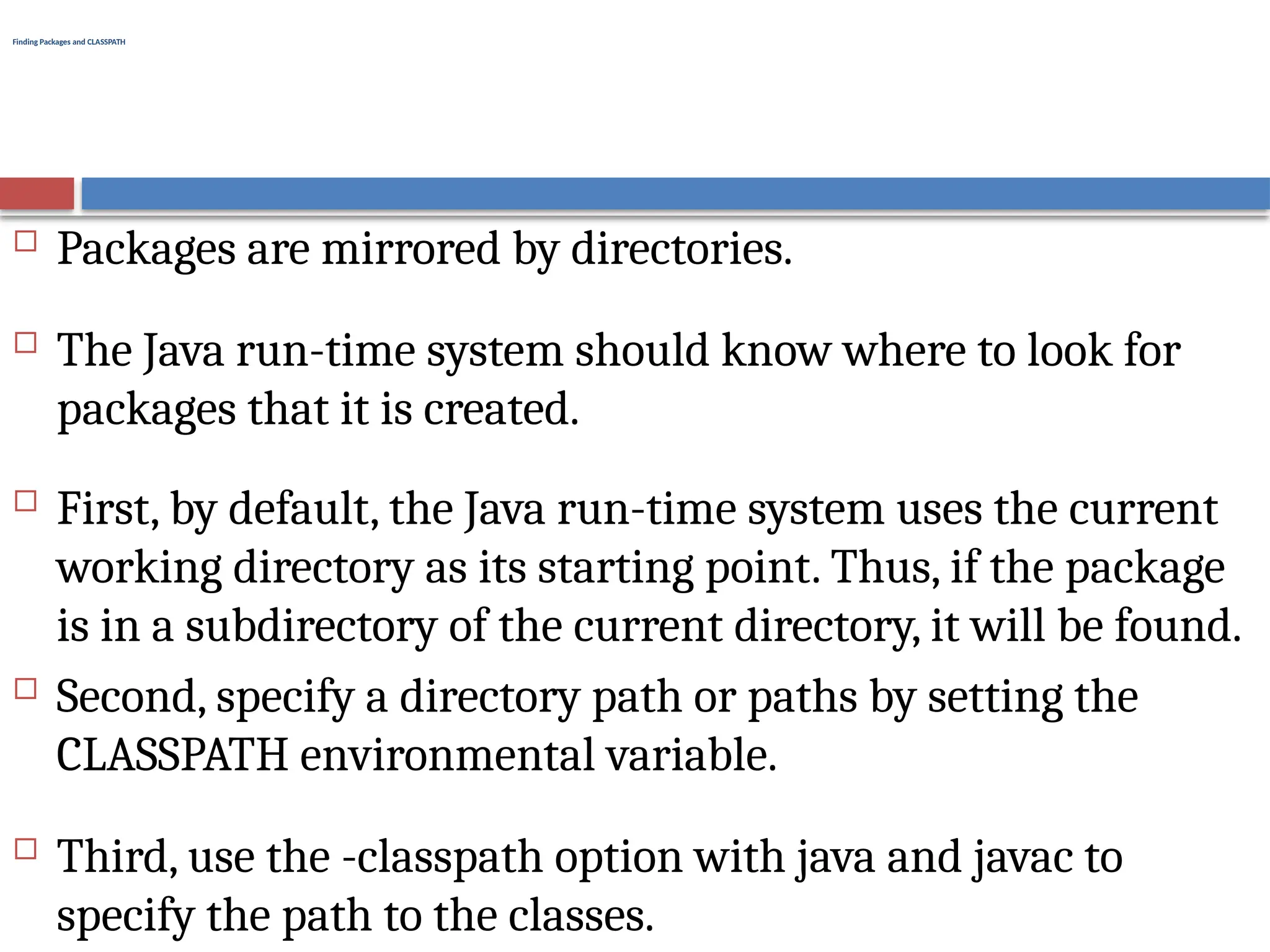 Finding Packages and CLASSPATH
 Packages are mirrored by directories.
 The Java run-time system should know where to look for
packages that it is created.
 First, by default, the Java run-time system uses the current
working directory as its starting point. Thus, if the package
is in a subdirectory of the current directory, it will be found.
 Second, specify a directory path or paths by setting the
CLASSPATH environmental variable.
 Third, use the -classpath option with java and javac to
specify the path to the classes.
 