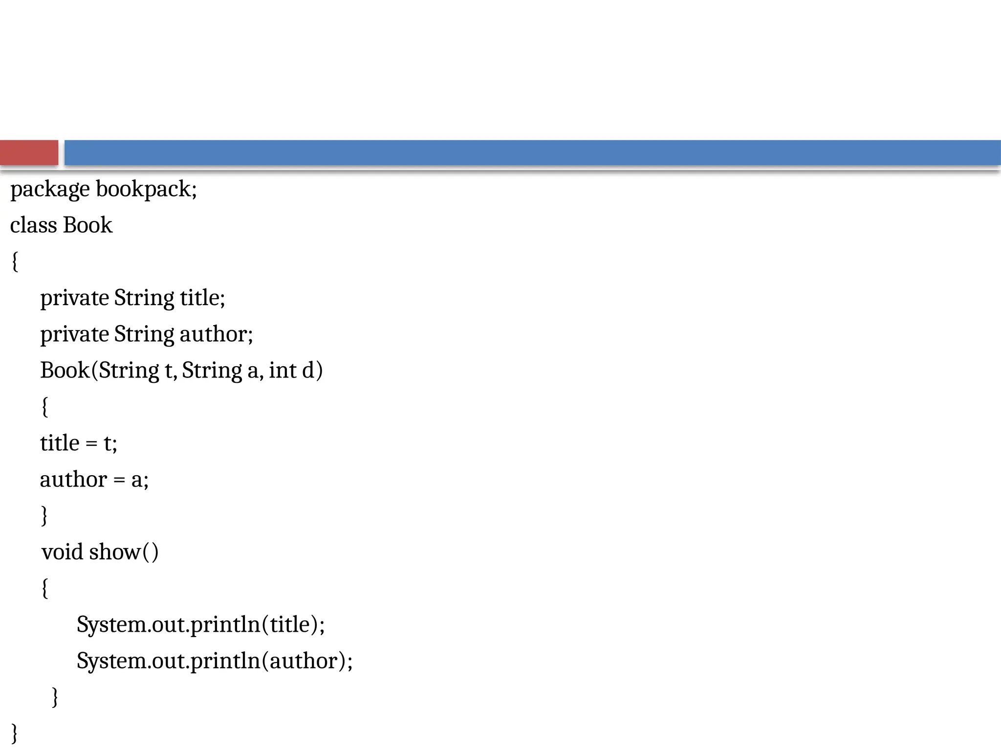 package bookpack;
class Book
{
private String title;
private String author;
Book(String t, String a, int d)
{
title = t;
author = a;
}
void show()
{
System.out.println(title);
System.out.println(author);
}
}
 
