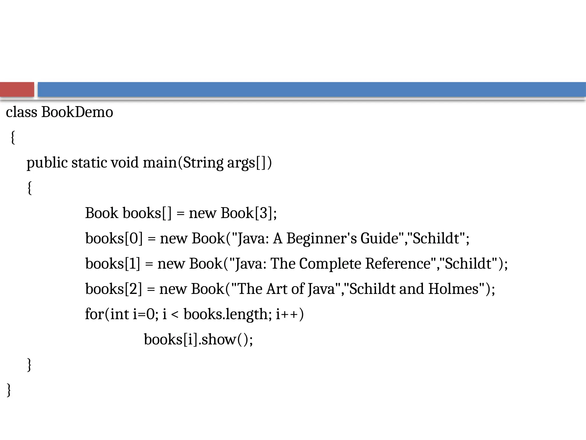 class BookDemo
{
public static void main(String args[])
{
Book books[] = new Book[3];
books[0] = new Book("Java: A Beginner's Guide","Schildt";
books[1] = new Book("Java: The Complete Reference","Schildt");
books[2] = new Book("The Art of Java","Schildt and Holmes");
for(int i=0; i < books.length; i++)
books[i].show();
}
}
 