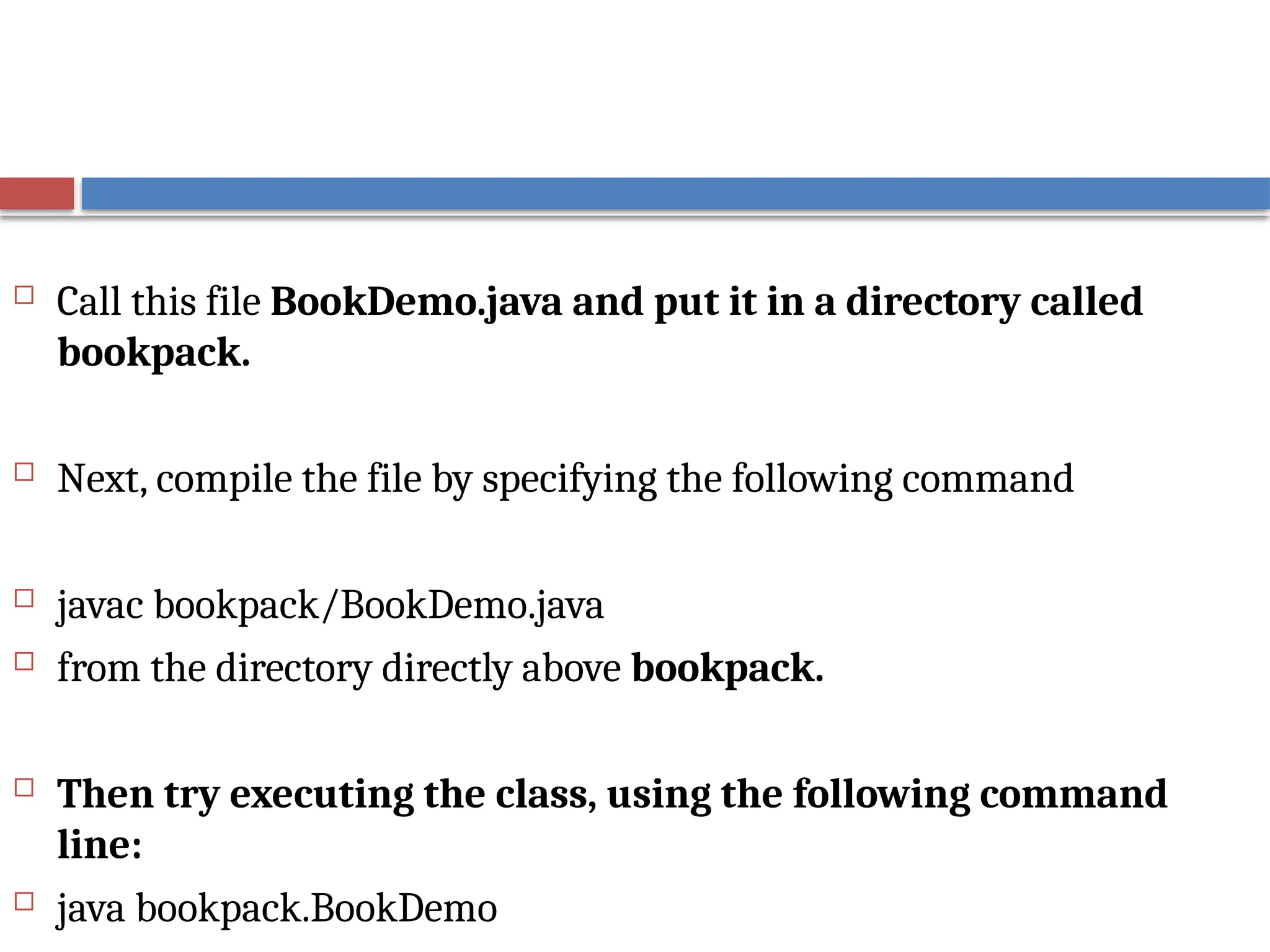  Call this file BookDemo.java and put it in a directory called
bookpack.
 Next, compile the file by specifying the following command
 javac bookpack/BookDemo.java
 from the directory directly above bookpack.
 Then try executing the class, using the following command
line:
 java bookpack.BookDemo
 