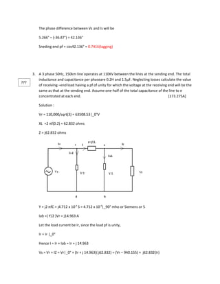 The phase difference between Vs and Is will be

          5.266° – (-36.87°) = 42.136°

          Sneding end pf = cos42.136° = 0.7416(lagging)




      3. A 3 phase 50Hz, 150km line operates at 110KV between the lines at the sending end. The total
         inductance and capacitance per phaseare 0.2H and 1.5µF. Neglecting losses calculate the value
???
         of receiving –end load having a pf of unity for which the voltage at the receiving end will be the
         same as that at the sending end. Assume one-half of the total capacitance of the line to e
         concentrated at each end.                                                          [173.275A]

          Solution :

          Vr = 110,000/sqrt(3) = 63508.53|_0°V

          XL =2 πf(0.2) = 62.832 ohms

          Z = j62.832 ohms




          Y = j2 πfC = j4.712 x 10-4 S = 4.712 x 10-4|_90° mho or Siemens or S

          Iab =( Y/2 )Vr = j14.963 A

          Let the load current be Ir, since the load pf is unity,

          Ir = Ir |_0°

          Hence I = Ir + Iab = Ir + j 14.963

          Vs = Vr + IZ = Vr|_0° + (Ir + j 14.963)( j62.832) = (Vr – 940.155) + j62.832(Ir)
 