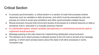 Critical Section
● In process synchronization, a critical section is a section of code that accesses shared
resources such as variables or data structures, and which must be executed by only one
process at a time to avoid race conditions and other synchronization-related issues.
● Mutual exclusion ensures that concurrent access of processes to a shared resource or data is
serialized, that is, executed in a mutually exclusive manner
● In a distributed system, shared variables (semaphores) or a local kernel cannot be used to
implement mutual exclusion.
● Message passing is the sole means for implementing distributed mutual exclusion.
● The decision as to which process is allowed access to the CS next is arrived at by message
passing, in which each process learns about the state of all other processes in some
consistent way
 