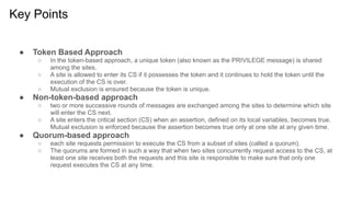 Key Points
● Token Based Approach
○ In the token-based approach, a unique token (also known as the PRIVILEGE message) is shared
among the sites.
○ A site is allowed to enter its CS if it possesses the token and it continues to hold the token until the
execution of the CS is over.
○ Mutual exclusion is ensured because the token is unique.
● Non-token-based approach
○ two or more successive rounds of messages are exchanged among the sites to determine which site
will enter the CS next.
○ A site enters the critical section (CS) when an assertion, defined on its local variables, becomes true.
Mutual exclusion is enforced because the assertion becomes true only at one site at any given time.
● Quorum-based approach
○ each site requests permission to execute the CS from a subset of sites (called a quorum).
○ The quorums are formed in such a way that when two sites concurrently request access to the CS, at
least one site receives both the requests and this site is responsible to make sure that only one
request executes the CS at any time.
 