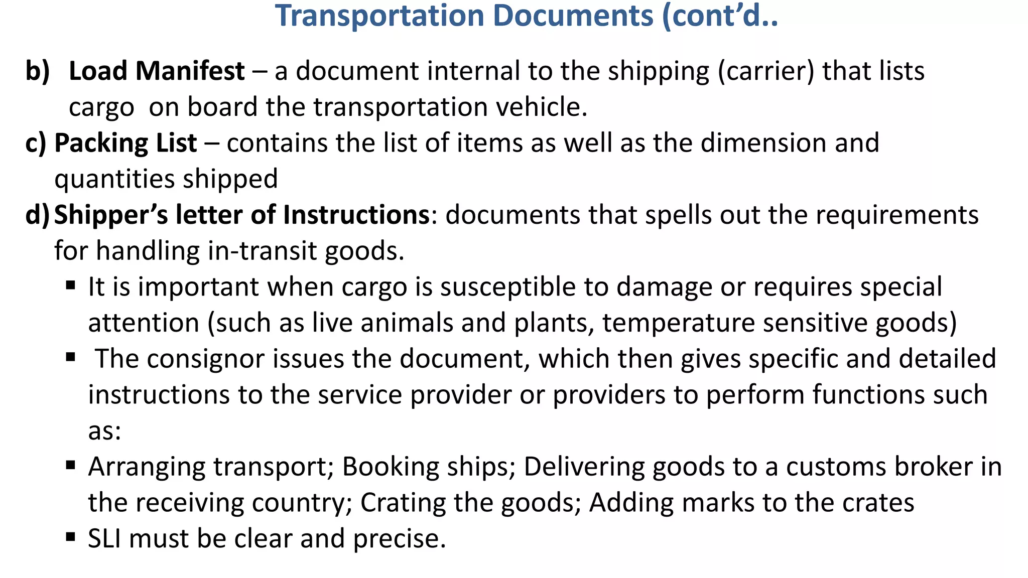b) Load Manifest – a document internal to the shipping (carrier) that lists
cargo on board the transportation vehicle.
c) Packing List – contains the list of items as well as the dimension and
quantities shipped
d)Shipper’s letter of Instructions: documents that spells out the requirements
for handling in-transit goods.
 It is important when cargo is susceptible to damage or requires special
attention (such as live animals and plants, temperature sensitive goods)
 The consignor issues the document, which then gives specific and detailed
instructions to the service provider or providers to perform functions such
as:
 Arranging transport; Booking ships; Delivering goods to a customs broker in
the receiving country; Crating the goods; Adding marks to the crates
 SLI must be clear and precise.
Transportation Documents (cont’d..
 