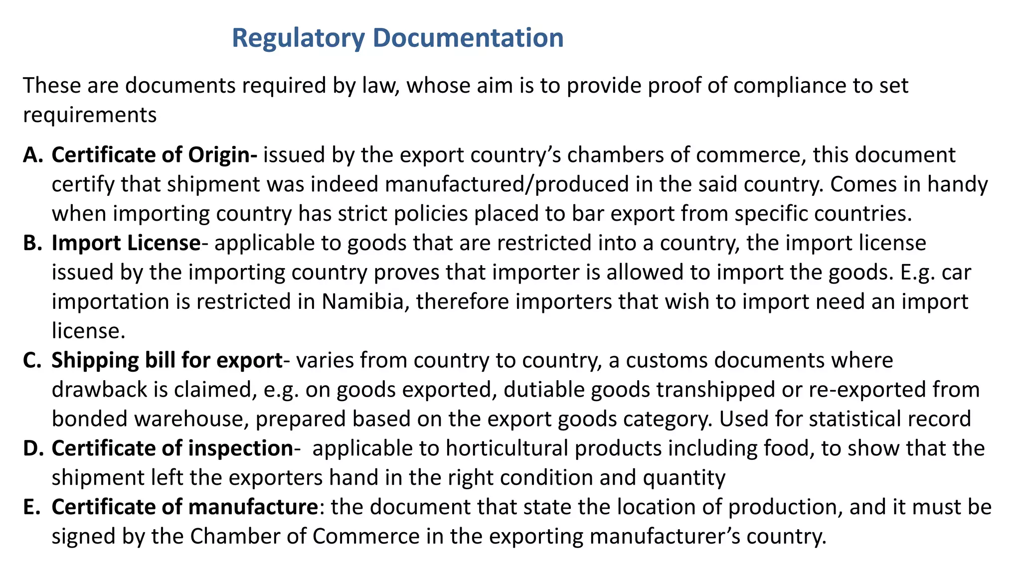 These are documents required by law, whose aim is to provide proof of compliance to set
requirements
A. Certificate of Origin- issued by the export country’s chambers of commerce, this document
certify that shipment was indeed manufactured/produced in the said country. Comes in handy
when importing country has strict policies placed to bar export from specific countries.
B. Import License- applicable to goods that are restricted into a country, the import license
issued by the importing country proves that importer is allowed to import the goods. E.g. car
importation is restricted in Namibia, therefore importers that wish to import need an import
license.
C. Shipping bill for export- varies from country to country, a customs documents where
drawback is claimed, e.g. on goods exported, dutiable goods transhipped or re-exported from
bonded warehouse, prepared based on the export goods category. Used for statistical record
D. Certificate of inspection- applicable to horticultural products including food, to show that the
shipment left the exporters hand in the right condition and quantity
E. Certificate of manufacture: the document that state the location of production, and it must be
signed by the Chamber of Commerce in the exporting manufacturer’s country.
Regulatory Documentation
 