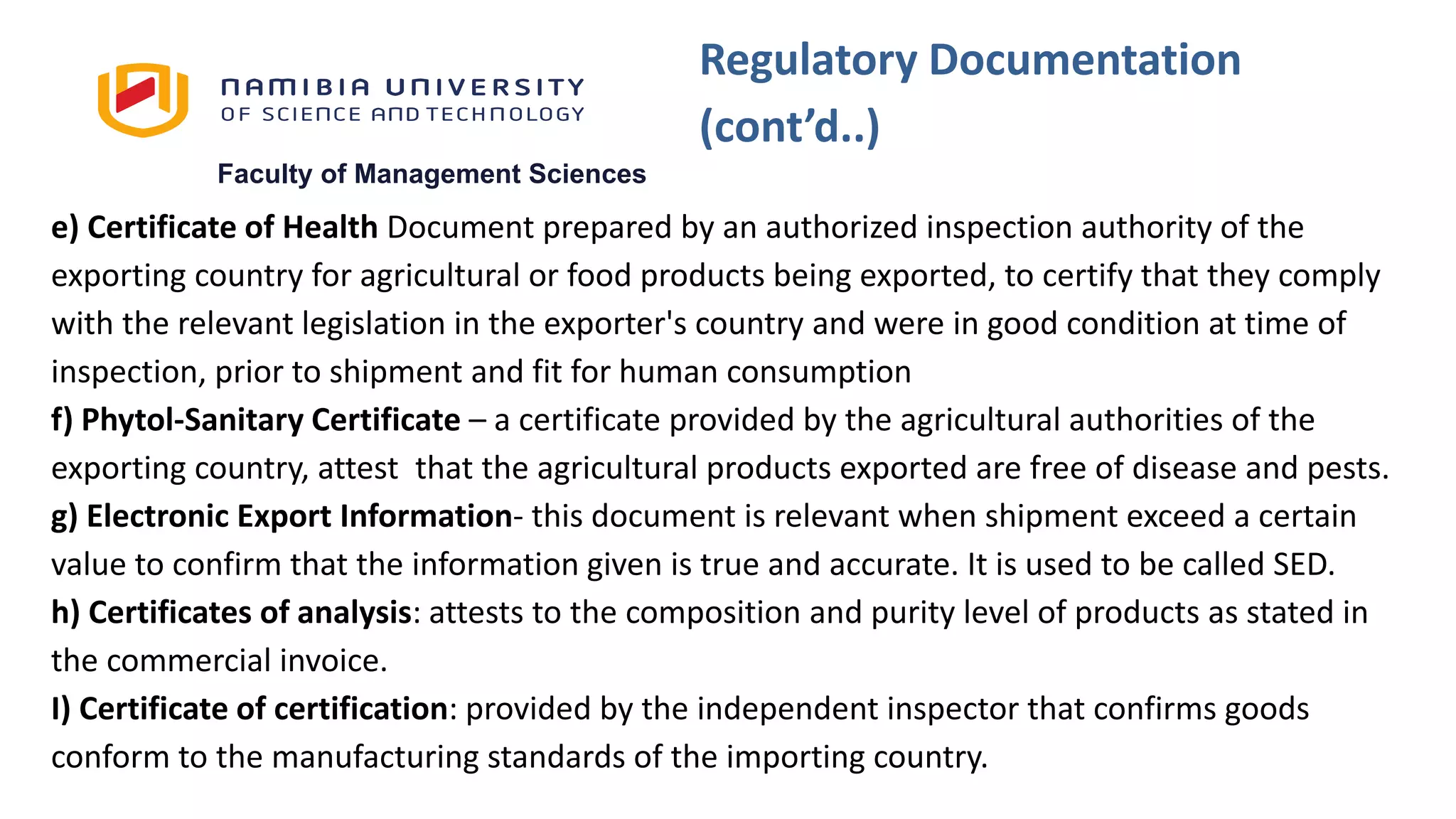 Faculty of Management Sciences
e) Certificate of Health Document prepared by an authorized inspection authority of the
exporting country for agricultural or food products being exported, to certify that they comply
with the relevant legislation in the exporter's country and were in good condition at time of
inspection, prior to shipment and fit for human consumption
f) Phytol-Sanitary Certificate – a certificate provided by the agricultural authorities of the
exporting country, attest that the agricultural products exported are free of disease and pests.
g) Electronic Export Information- this document is relevant when shipment exceed a certain
value to confirm that the information given is true and accurate. It is used to be called SED.
h) Certificates of analysis: attests to the composition and purity level of products as stated in
the commercial invoice.
I) Certificate of certification: provided by the independent inspector that confirms goods
conform to the manufacturing standards of the importing country.
Regulatory Documentation
(cont’d..)
 