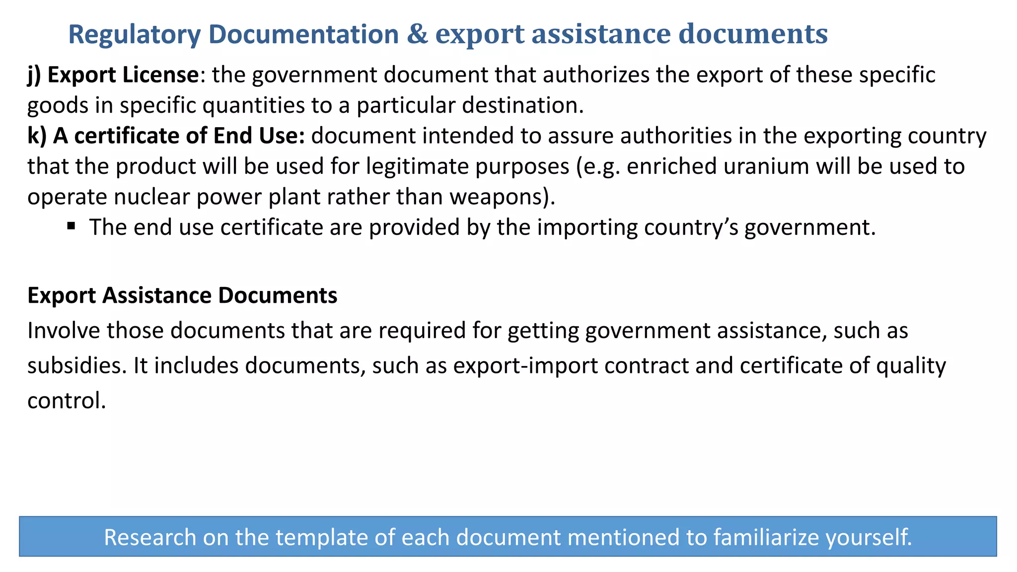 j) Export License: the government document that authorizes the export of these specific
goods in specific quantities to a particular destination.
k) A certificate of End Use: document intended to assure authorities in the exporting country
that the product will be used for legitimate purposes (e.g. enriched uranium will be used to
operate nuclear power plant rather than weapons).
 The end use certificate are provided by the importing country’s government.
Export Assistance Documents
Involve those documents that are required for getting government assistance, such as
subsidies. It includes documents, such as export-import contract and certificate of quality
control.
Regulatory Documentation & export assistance documents
Research on the template of each document mentioned to familiarize yourself.
 