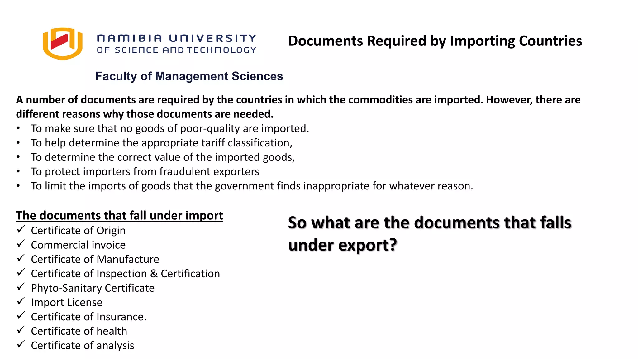 Faculty of Management Sciences
A number of documents are required by the countries in which the commodities are imported. However, there are
different reasons why those documents are needed.
• To make sure that no goods of poor-quality are imported.
• To help determine the appropriate tariff classification,
• To determine the correct value of the imported goods,
• To protect importers from fraudulent exporters
• To limit the imports of goods that the government finds inappropriate for whatever reason.
The documents that fall under import
 Certificate of Origin
 Commercial invoice
 Certificate of Manufacture
 Certificate of Inspection & Certification
 Phyto-Sanitary Certificate
 Import License
 Certificate of Insurance.
 Certificate of health
 Certificate of analysis
Documents Required by Importing Countries
So what are the documents that falls
under export?
 