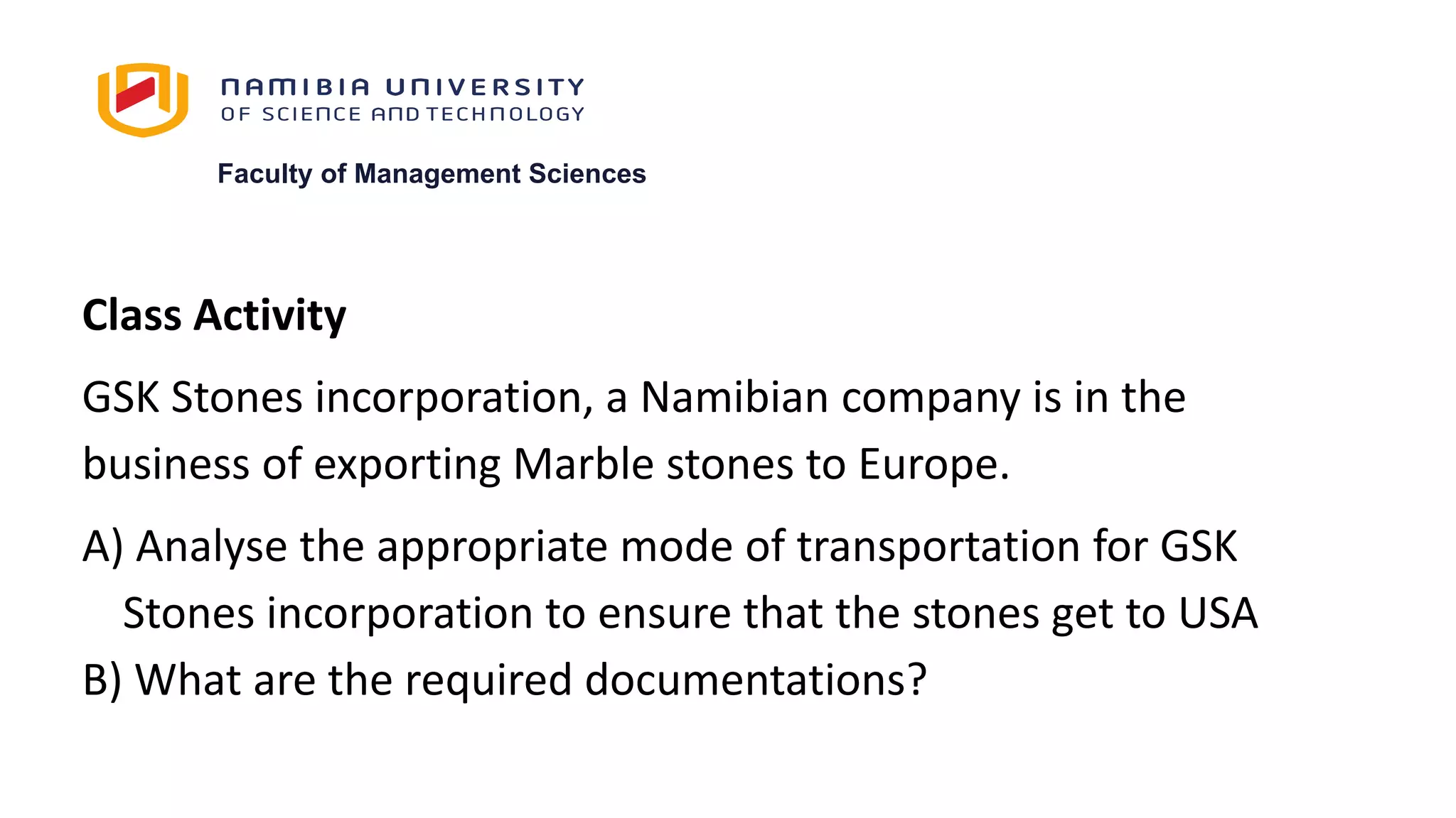 Faculty of Management Sciences
Class Activity
GSK Stones incorporation, a Namibian company is in the
business of exporting Marble stones to Europe.
A) Analyse the appropriate mode of transportation for GSK
Stones incorporation to ensure that the stones get to USA
B) What are the required documentations?
 