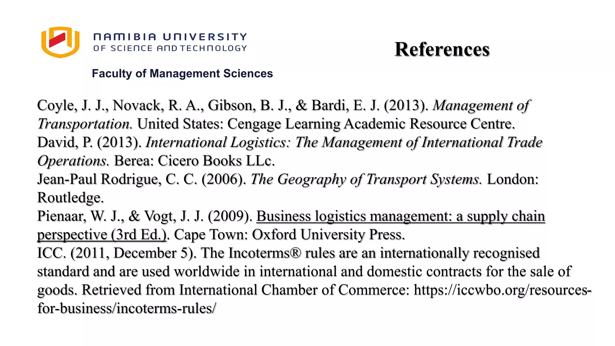 Faculty of Management Sciences
Coyle, J. J., Novack, R. A., Gibson, B. J., & Bardi, E. J. (2013). Management of
Transportation. United States: Cengage Learning Academic Resource Centre.
David, P. (2013). International Logistics: The Management of International Trade
Operations. Berea: Cicero Books LLc.
Jean-Paul Rodrigue, C. C. (2006). The Geography of Transport Systems. London:
Routledge.
Pienaar, W. J., & Vogt, J. J. (2009). Business logistics management: a supply chain
perspective (3rd Ed.). Cape Town: Oxford University Press.
ICC. (2011, December 5). The Incoterms® rules are an internationally recognised
standard and are used worldwide in international and domestic contracts for the sale of
goods. Retrieved from International Chamber of Commerce: https://iccwbo.org/resources-
for-business/incoterms-rules/
References
 