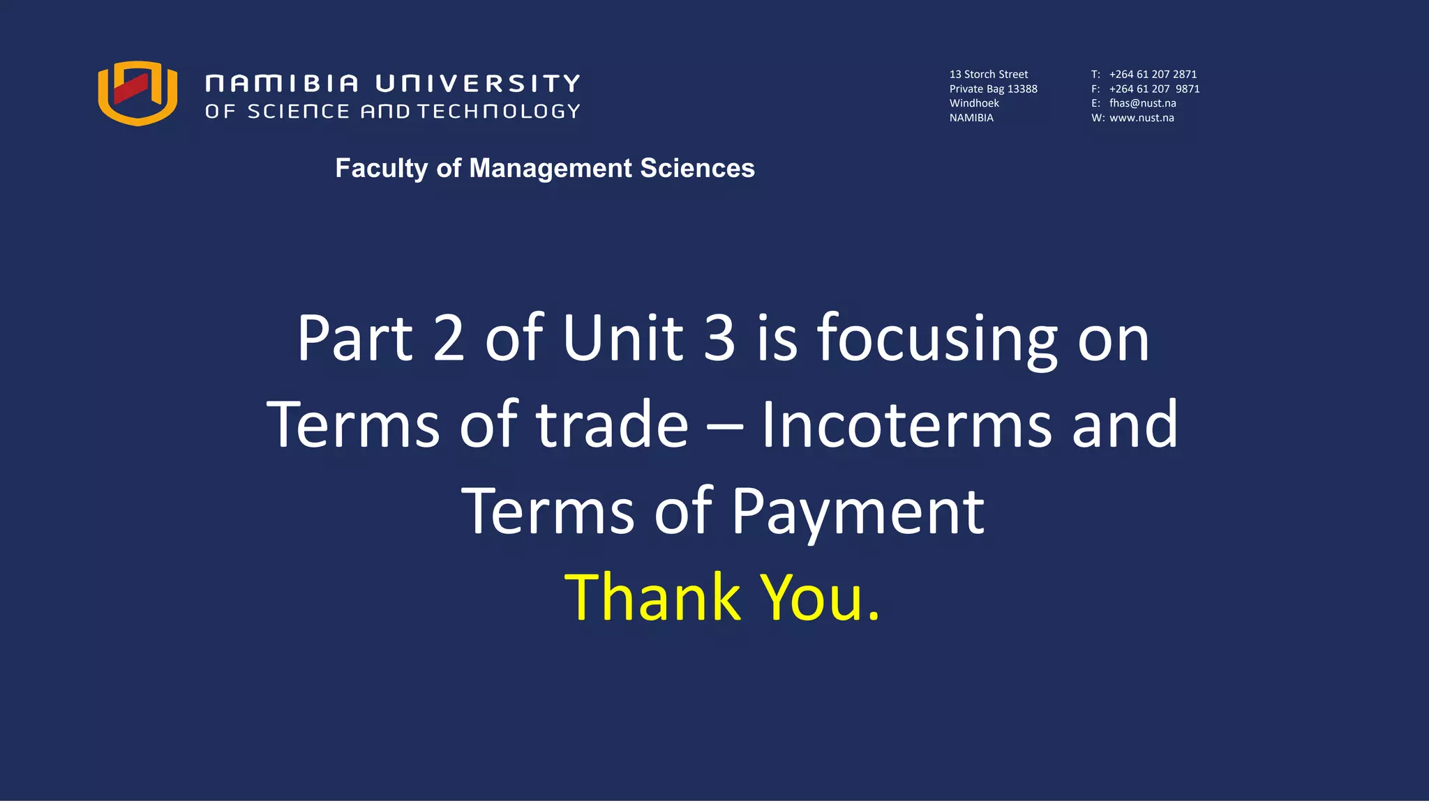 Part 2 of Unit 3 is focusing on
Terms of trade – Incoterms and
Terms of Payment
Thank You.
13 Storch Street
Private Bag 13388
Windhoek
NAMIBIA
T: +264 61 207 2871
F: +264 61 207 9871
E: fhas@nust.na
W: www.nust.na
Faculty of Management Sciences
 
