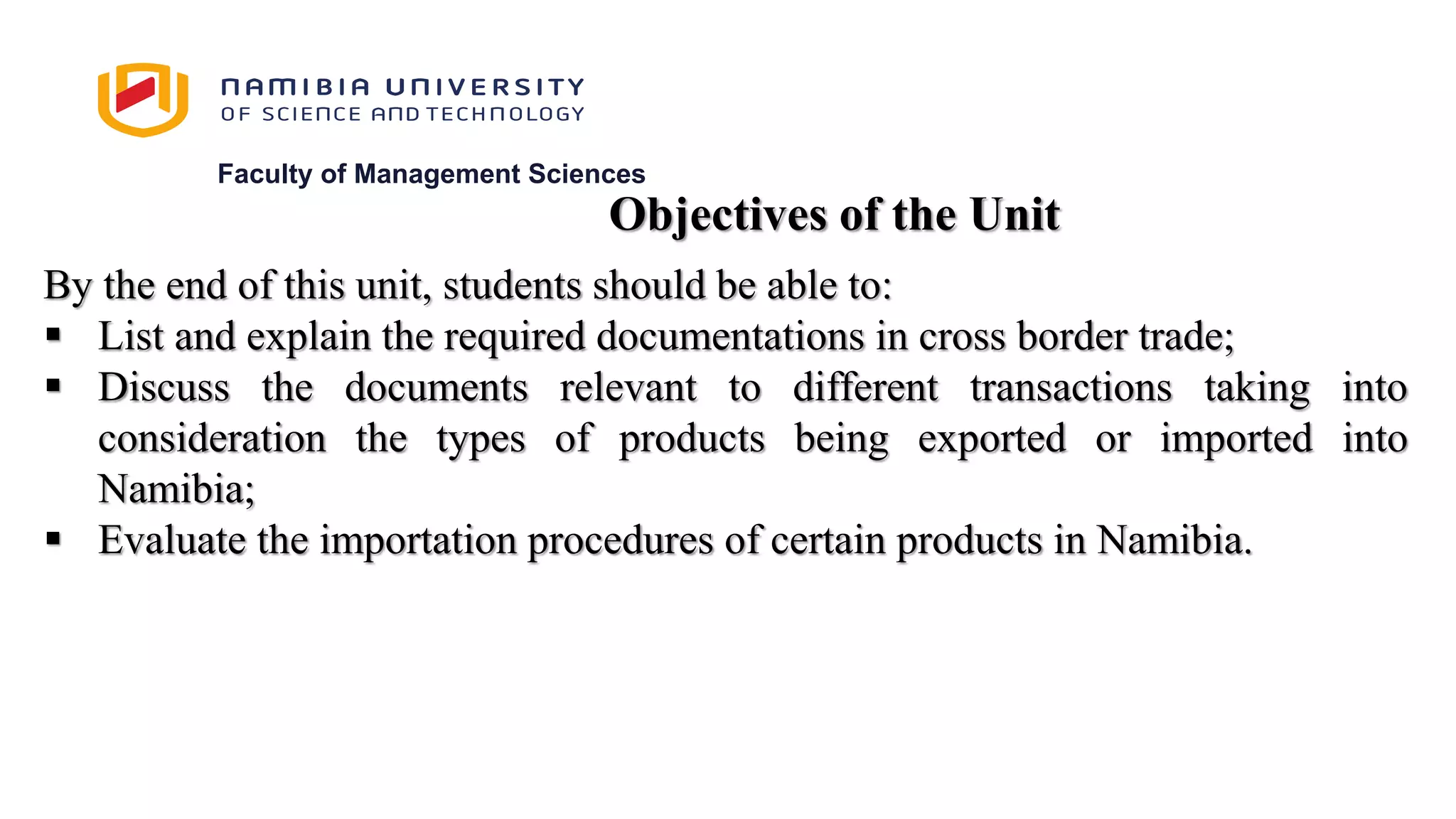 Faculty of Management Sciences
By the end of this unit, students should be able to:
 List and explain the required documentations in cross border trade;
 Discuss the documents relevant to different transactions taking into
consideration the types of products being exported or imported into
Namibia;
 Evaluate the importation procedures of certain products in Namibia.
Objectives of the Unit
 