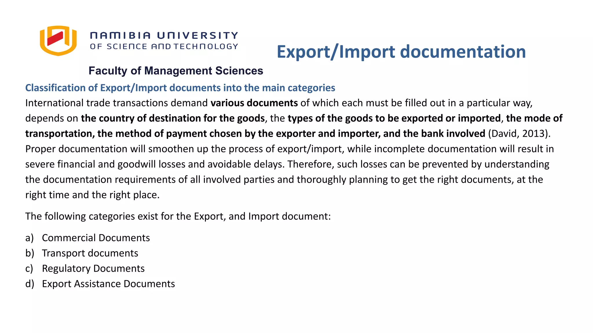 Faculty of Management Sciences
Classification of Export/Import documents into the main categories
International trade transactions demand various documents of which each must be filled out in a particular way,
depends on the country of destination for the goods, the types of the goods to be exported or imported, the mode of
transportation, the method of payment chosen by the exporter and importer, and the bank involved (David, 2013).
Proper documentation will smoothen up the process of export/import, while incomplete documentation will result in
severe financial and goodwill losses and avoidable delays. Therefore, such losses can be prevented by understanding
the documentation requirements of all involved parties and thoroughly planning to get the right documents, at the
right time and the right place.
The following categories exist for the Export, and Import document:
a) Commercial Documents
b) Transport documents
c) Regulatory Documents
d) Export Assistance Documents
Export/Import documentation
 