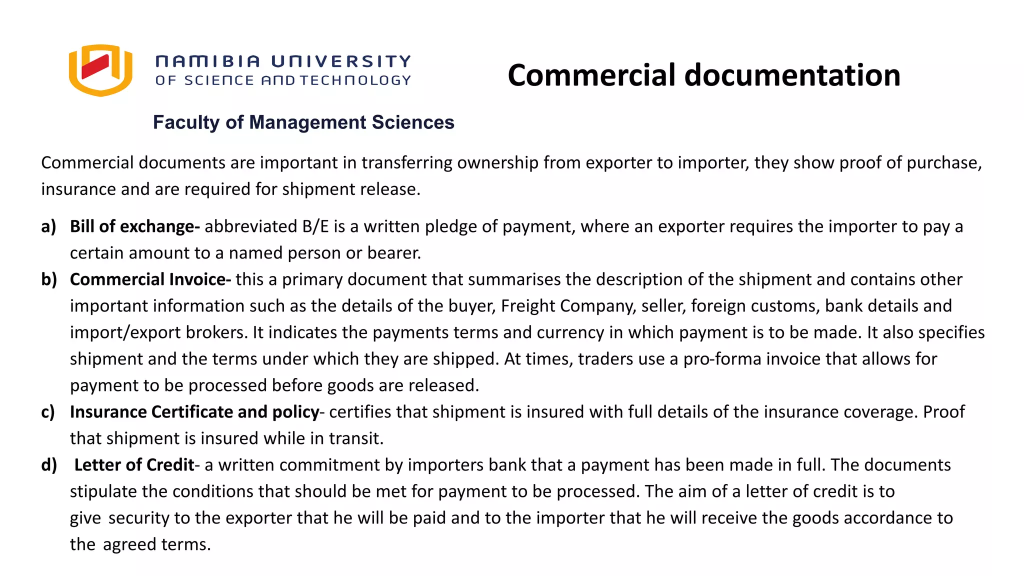 Faculty of Management Sciences
Commercial documents are important in transferring ownership from exporter to importer, they show proof of purchase,
insurance and are required for shipment release.
a) Bill of exchange- abbreviated B/E is a written pledge of payment, where an exporter requires the importer to pay a
certain amount to a named person or bearer.
b) Commercial Invoice- this a primary document that summarises the description of the shipment and contains other
important information such as the details of the buyer, Freight Company, seller, foreign customs, bank details and
import/export brokers. It indicates the payments terms and currency in which payment is to be made. It also specifies
shipment and the terms under which they are shipped. At times, traders use a pro-forma invoice that allows for
payment to be processed before goods are released.
c) Insurance Certificate and policy- certifies that shipment is insured with full details of the insurance coverage. Proof
that shipment is insured while in transit.
d) Letter of Credit- a written commitment by importers bank that a payment has been made in full. The documents
stipulate the conditions that should be met for payment to be processed. The aim of a letter of credit is to
give security to the exporter that he will be paid and to the importer that he will receive the goods accordance to
the agreed terms.
Commercial documentation
 
