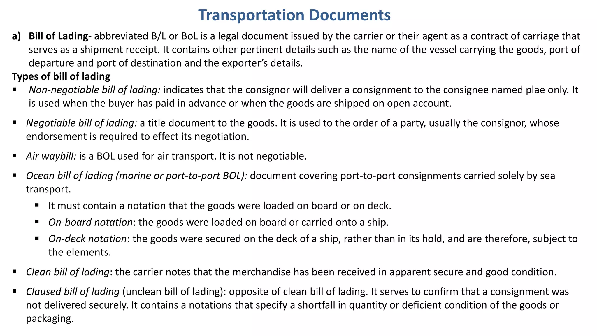 a) Bill of Lading- abbreviated B/L or BoL is a legal document issued by the carrier or their agent as a contract of carriage that
serves as a shipment receipt. It contains other pertinent details such as the name of the vessel carrying the goods, port of
departure and port of destination and the exporter’s details.
Types of bill of lading
 Non-negotiable bill of lading: indicates that the consignor will deliver a consignment to the consignee named plae only. It
is used when the buyer has paid in advance or when the goods are shipped on open account.
 Negotiable bill of lading: a title document to the goods. It is used to the order of a party, usually the consignor, whose
endorsement is required to effect its negotiation.
 Air waybill: is a BOL used for air transport. It is not negotiable.
 Ocean bill of lading (marine or port-to-port BOL): document covering port-to-port consignments carried solely by sea
transport.
 It must contain a notation that the goods were loaded on board or on deck.
 On-board notation: the goods were loaded on board or carried onto a ship.
 On-deck notation: the goods were secured on the deck of a ship, rather than in its hold, and are therefore, subject to
the elements.
 Clean bill of lading: the carrier notes that the merchandise has been received in apparent secure and good condition.
 Claused bill of lading (unclean bill of lading): opposite of clean bill of lading. It serves to confirm that a consignment was
not delivered securely. It contains a notations that specify a shortfall in quantity or deficient condition of the goods or
packaging.
Transportation Documents
 