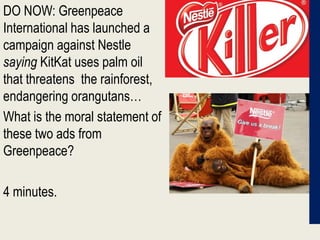 DO NOW: Greenpeace International has launched a campaign against Nestle saying KitKat uses palm oil that threatens  the rainforest, endangering orangutans…  What is the moral statement of these two ads from Greenpeace?  4 minutes. 