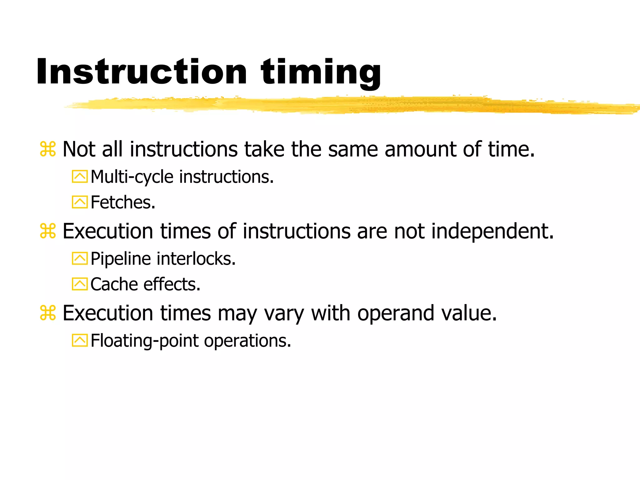 Instruction timing
 Not all instructions take the same amount of time.
Multi-cycle instructions.
Fetches.
 Execution times of instructions are not independent.
Pipeline interlocks.
Cache effects.
 Execution times may vary with operand value.
Floating-point operations.
 