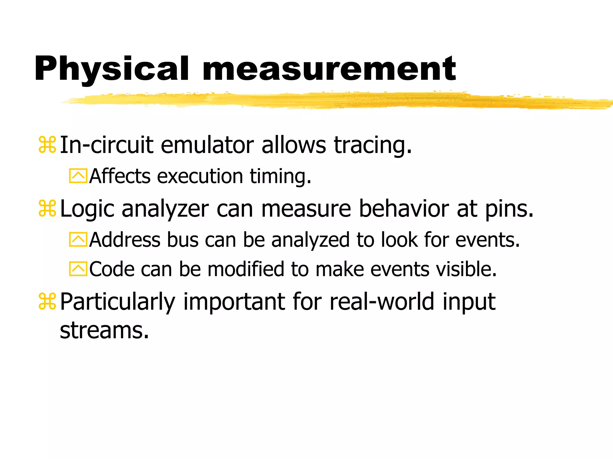 Physical measurement
In-circuit emulator allows tracing.
Affects execution timing.
Logic analyzer can measure behavior at pins.
Address bus can be analyzed to look for events.
Code can be modified to make events visible.
Particularly important for real-world input
streams.
 