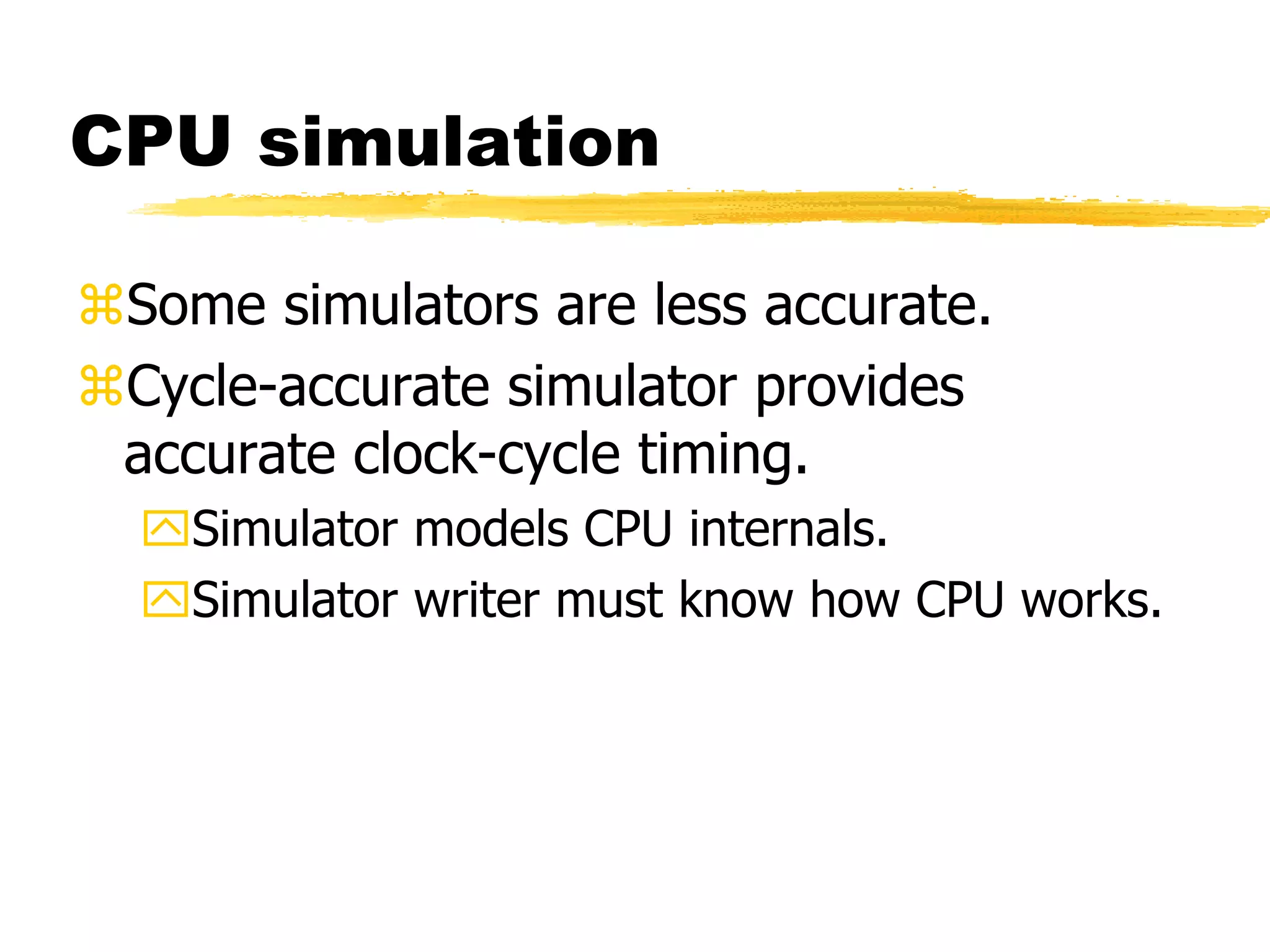 CPU simulation
Some simulators are less accurate.
Cycle-accurate simulator provides
accurate clock-cycle timing.
Simulator models CPU internals.
Simulator writer must know how CPU works.
 