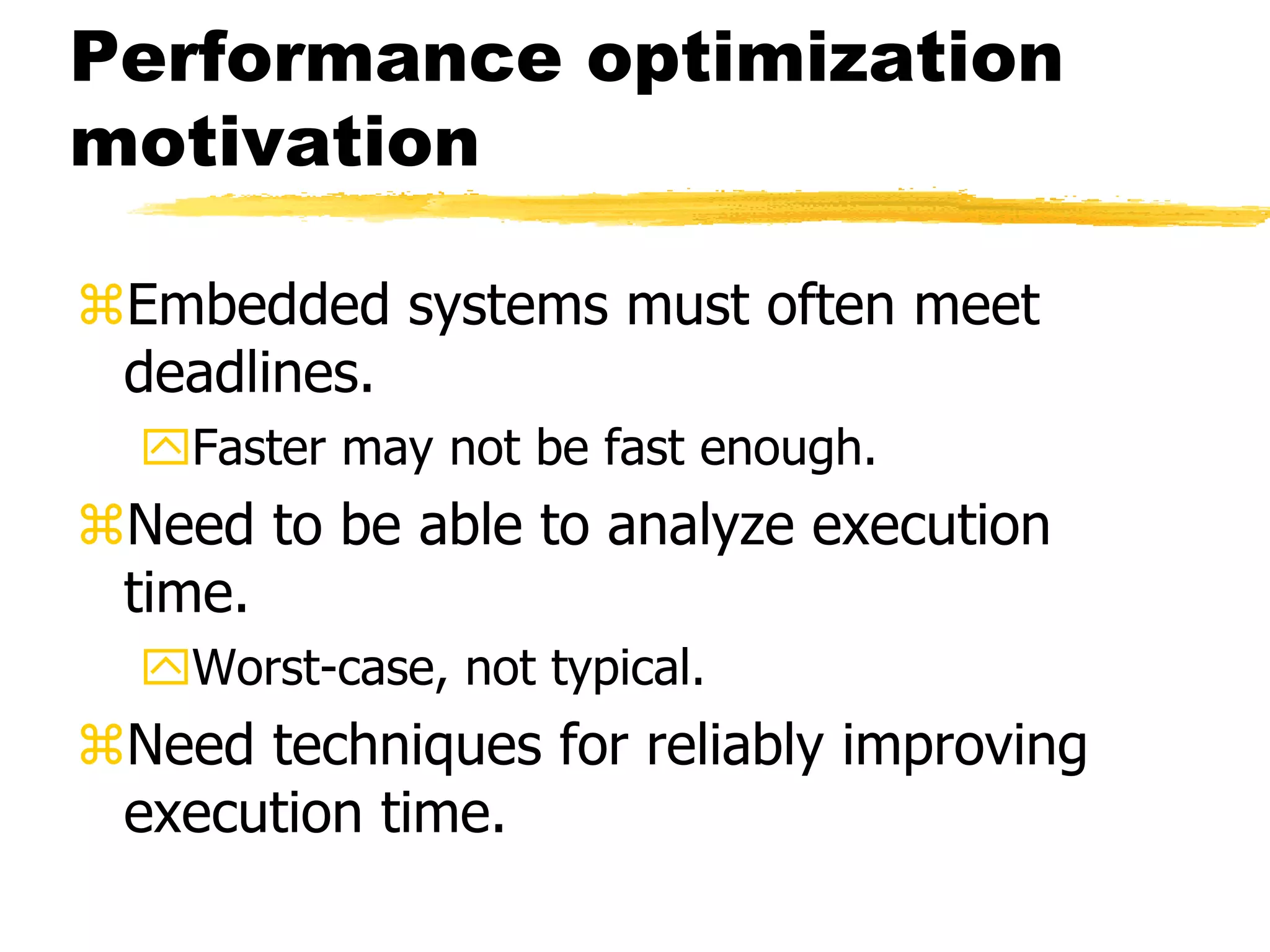 Performance optimization
motivation
Embedded systems must often meet
deadlines.
Faster may not be fast enough.
Need to be able to analyze execution
time.
Worst-case, not typical.
Need techniques for reliably improving
execution time.
 