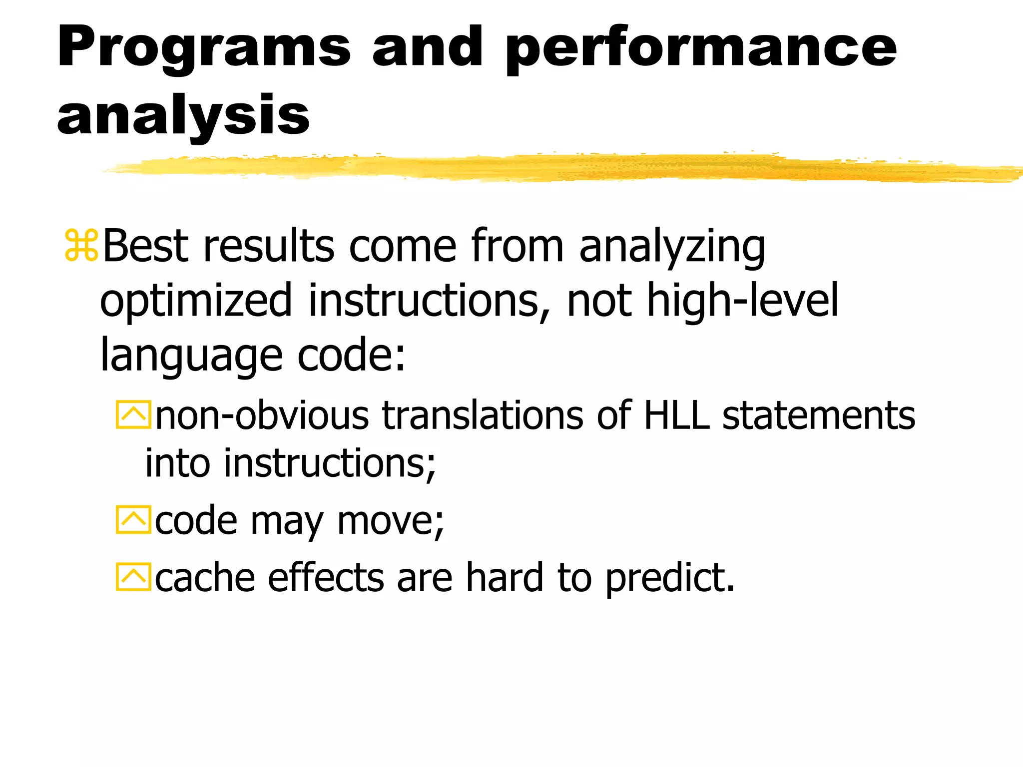 Programs and performance
analysis
Best results come from analyzing
optimized instructions, not high-level
language code:
non-obvious translations of HLL statements
into instructions;
code may move;
cache effects are hard to predict.
 