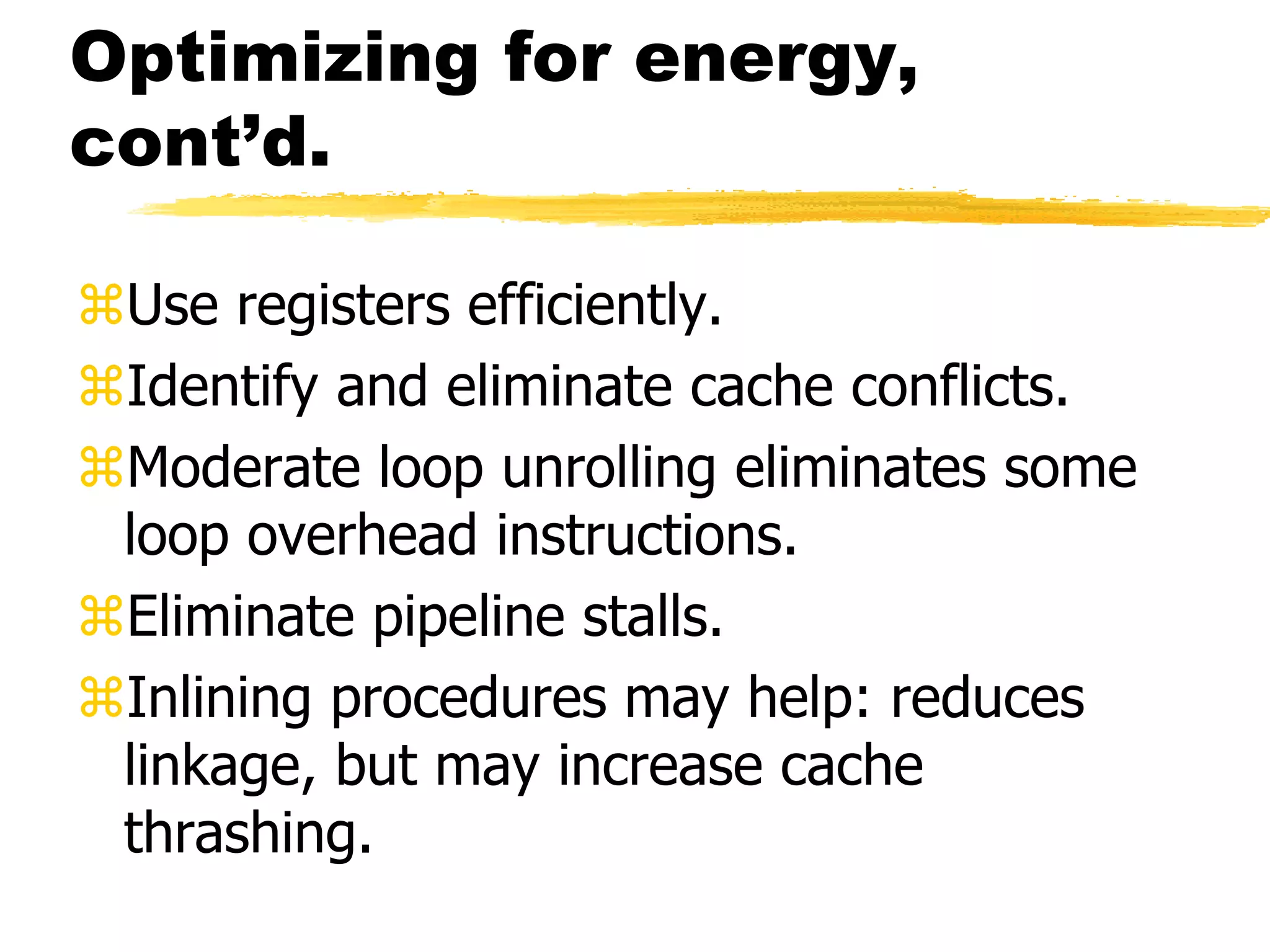 Optimizing for energy,
cont’d.
Use registers efficiently.
Identify and eliminate cache conflicts.
Moderate loop unrolling eliminates some
loop overhead instructions.
Eliminate pipeline stalls.
Inlining procedures may help: reduces
linkage, but may increase cache
thrashing.
 