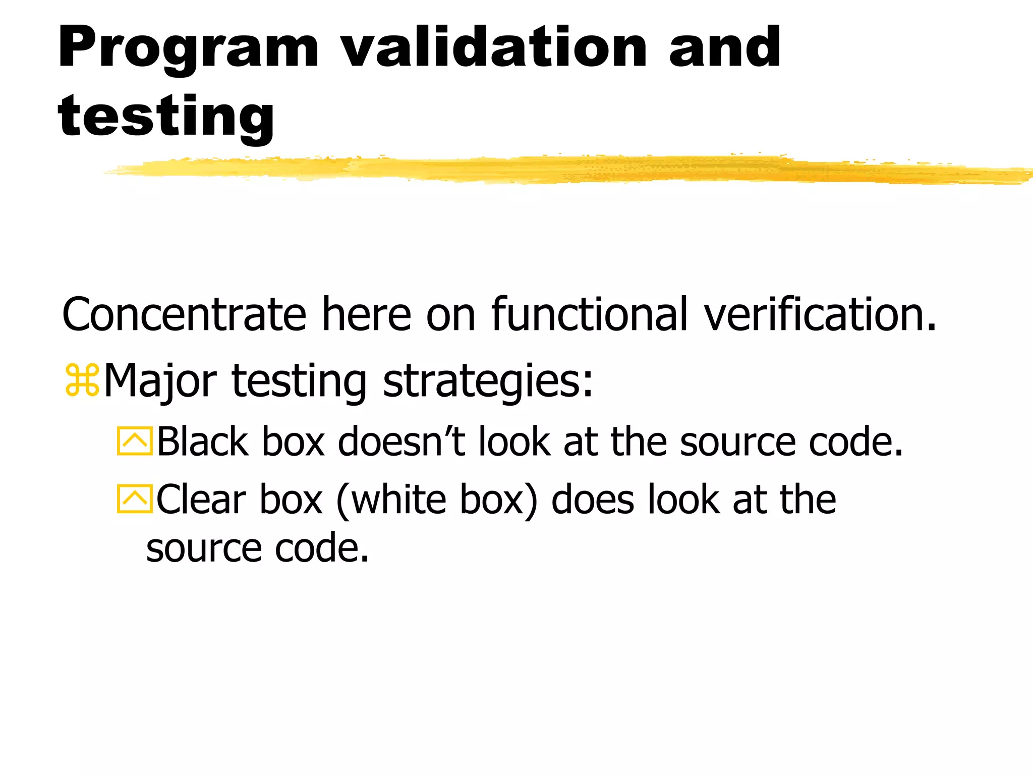 Program validation and
testing
Concentrate here on functional verification.
Major testing strategies:
Black box doesn’t look at the source code.
Clear box (white box) does look at the
source code.
 