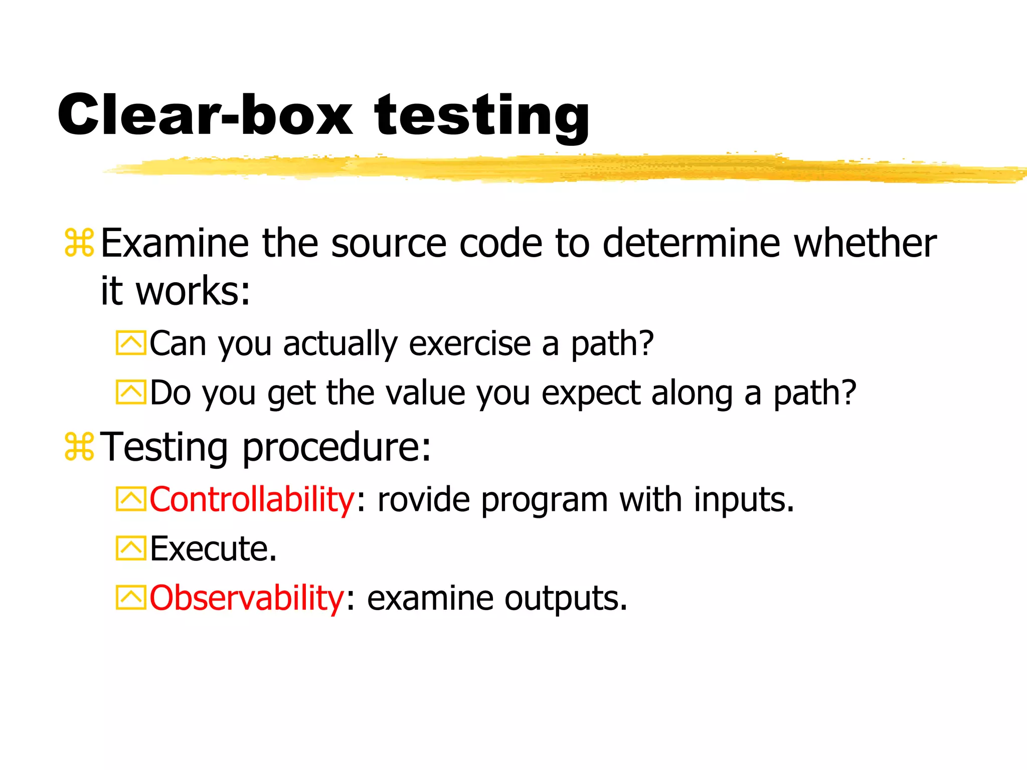 Clear-box testing
Examine the source code to determine whether
it works:
Can you actually exercise a path?
Do you get the value you expect along a path?
Testing procedure:
Controllability: rovide program with inputs.
Execute.
Observability: examine outputs.
 
