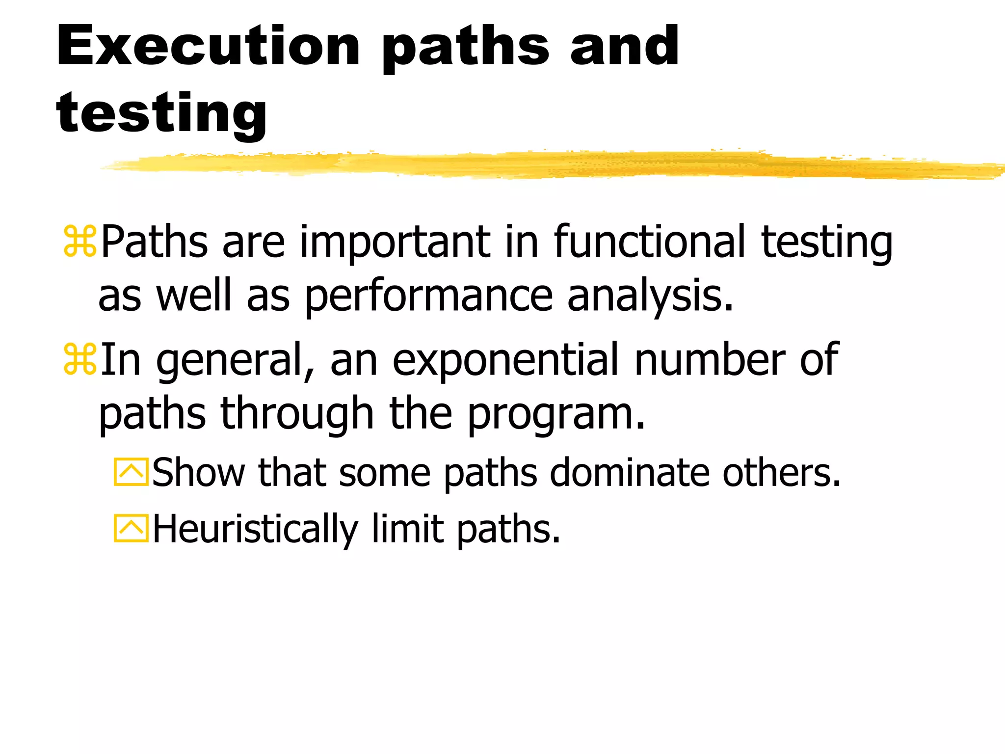 Execution paths and
testing
Paths are important in functional testing
as well as performance analysis.
In general, an exponential number of
paths through the program.
Show that some paths dominate others.
Heuristically limit paths.
 
