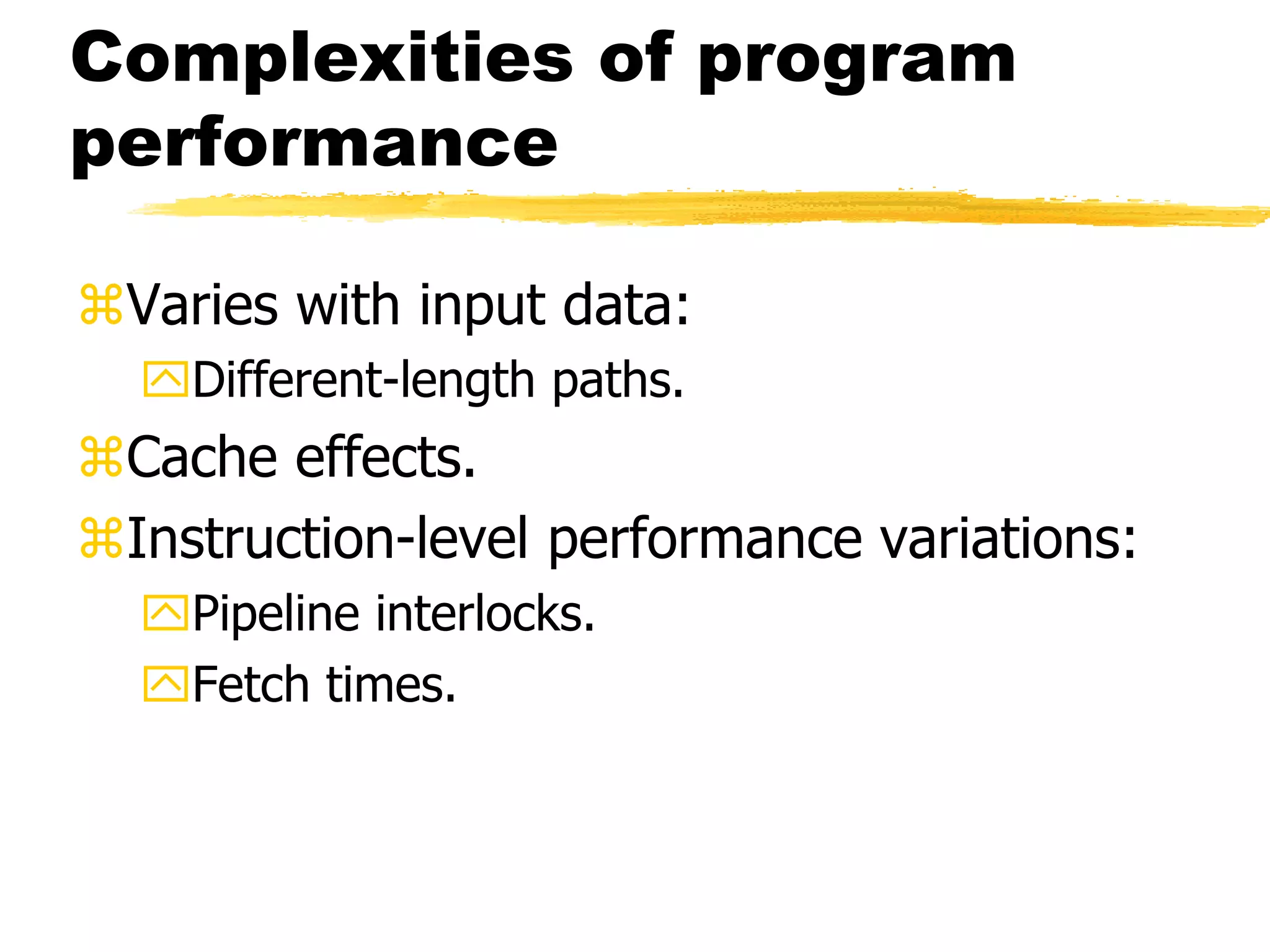 Complexities of program
performance
Varies with input data:
Different-length paths.
Cache effects.
Instruction-level performance variations:
Pipeline interlocks.
Fetch times.
 