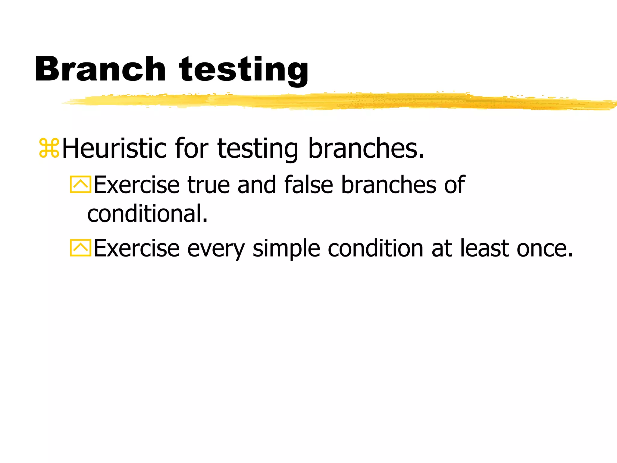 Branch testing
Heuristic for testing branches.
Exercise true and false branches of
conditional.
Exercise every simple condition at least once.
 