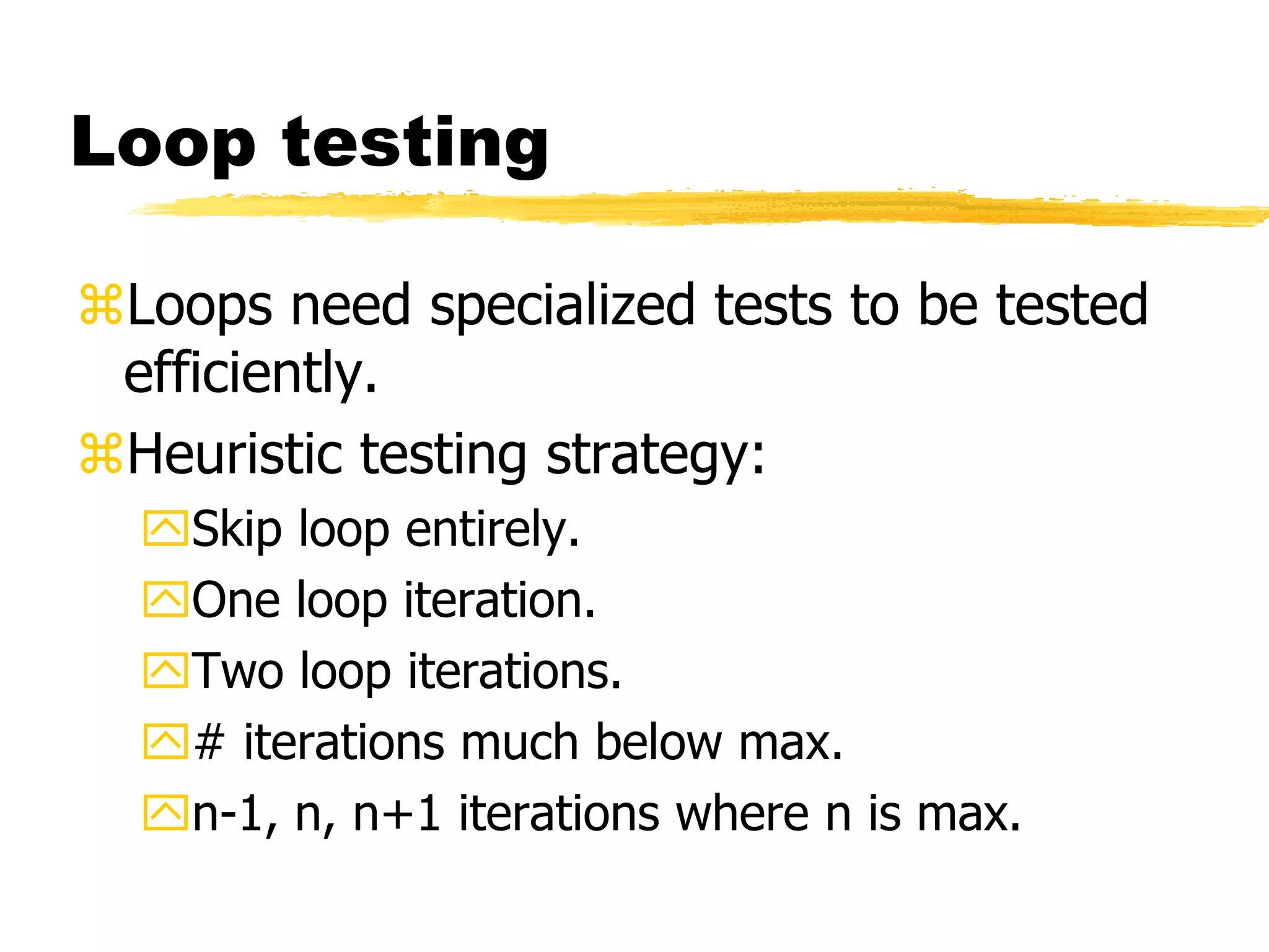 Loop testing
Loops need specialized tests to be tested
efficiently.
Heuristic testing strategy:
Skip loop entirely.
One loop iteration.
Two loop iterations.
# iterations much below max.
n-1, n, n+1 iterations where n is max.
 