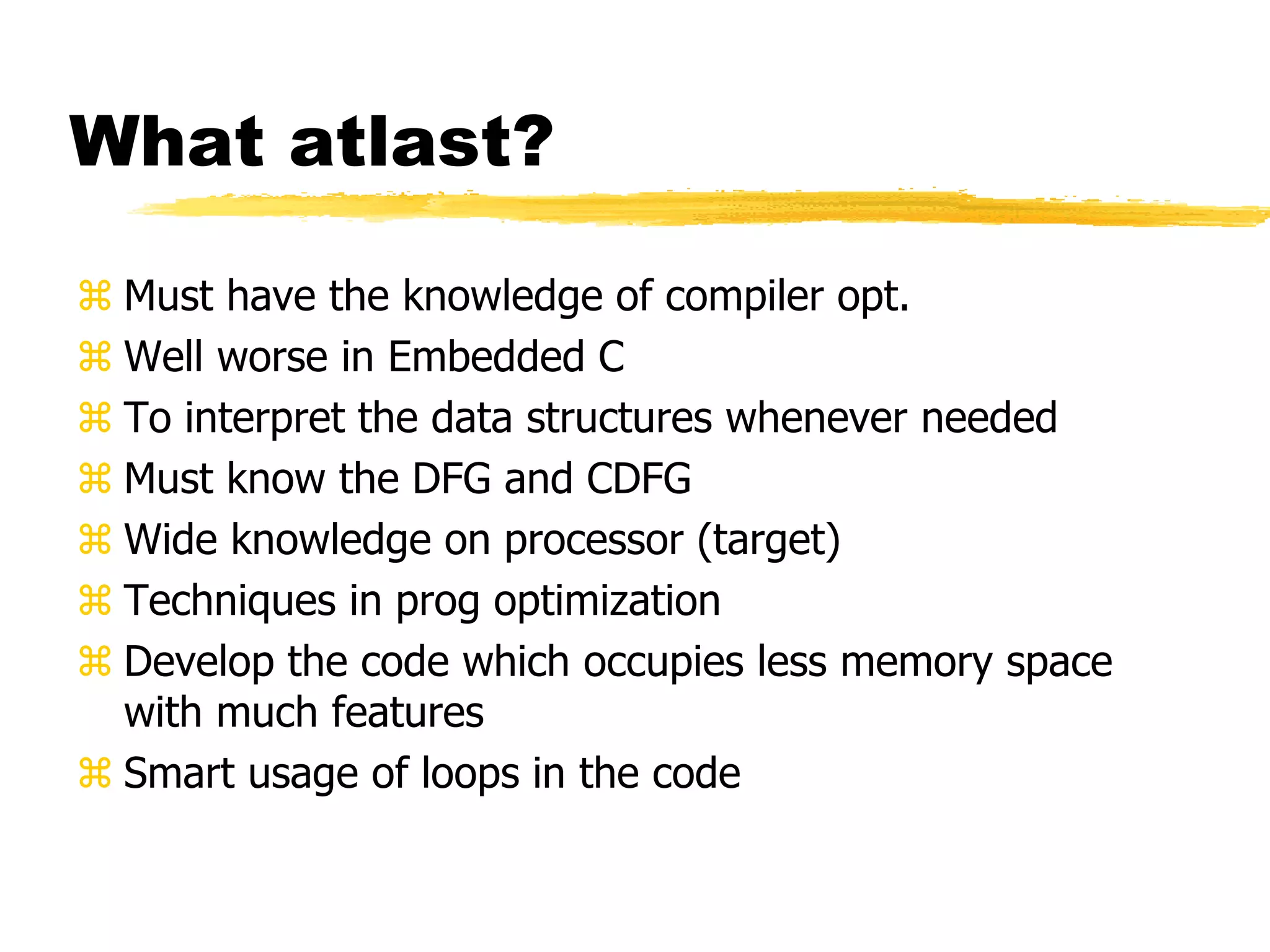 What atlast?
 Must have the knowledge of compiler opt.
 Well worse in Embedded C
 To interpret the data structures whenever needed
 Must know the DFG and CDFG
 Wide knowledge on processor (target)
 Techniques in prog optimization
 Develop the code which occupies less memory space
with much features
 Smart usage of loops in the code
 