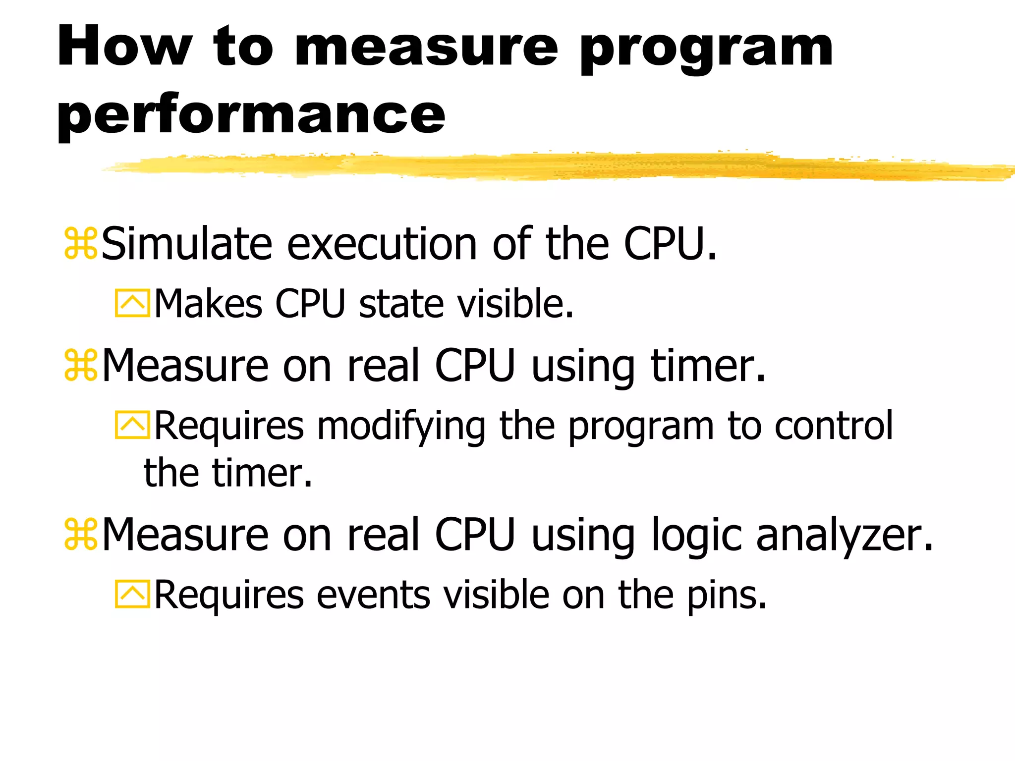 How to measure program
performance
Simulate execution of the CPU.
Makes CPU state visible.
Measure on real CPU using timer.
Requires modifying the program to control
the timer.
Measure on real CPU using logic analyzer.
Requires events visible on the pins.
 