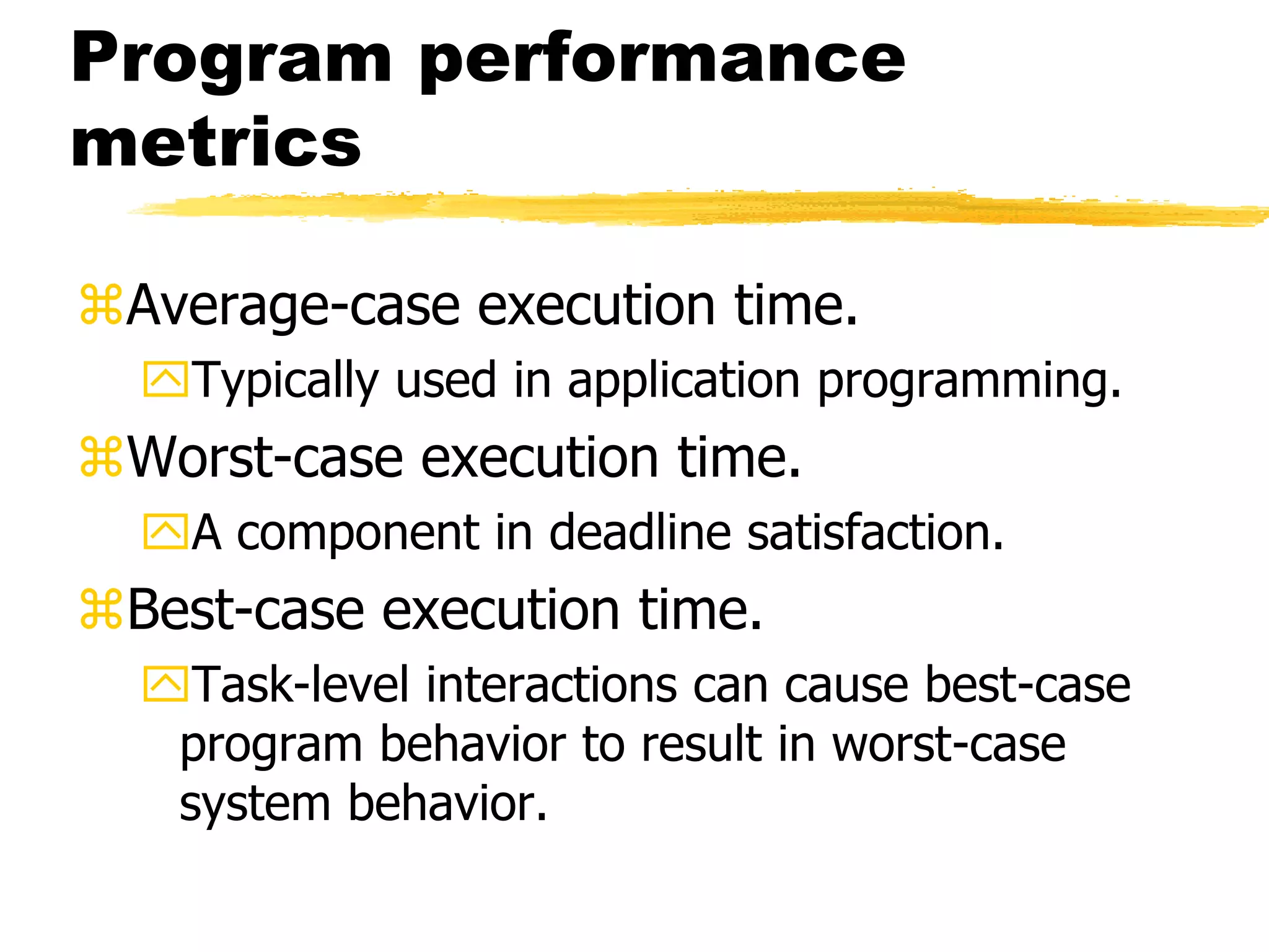 Program performance
metrics
Average-case execution time.
Typically used in application programming.
Worst-case execution time.
A component in deadline satisfaction.
Best-case execution time.
Task-level interactions can cause best-case
program behavior to result in worst-case
system behavior.
 