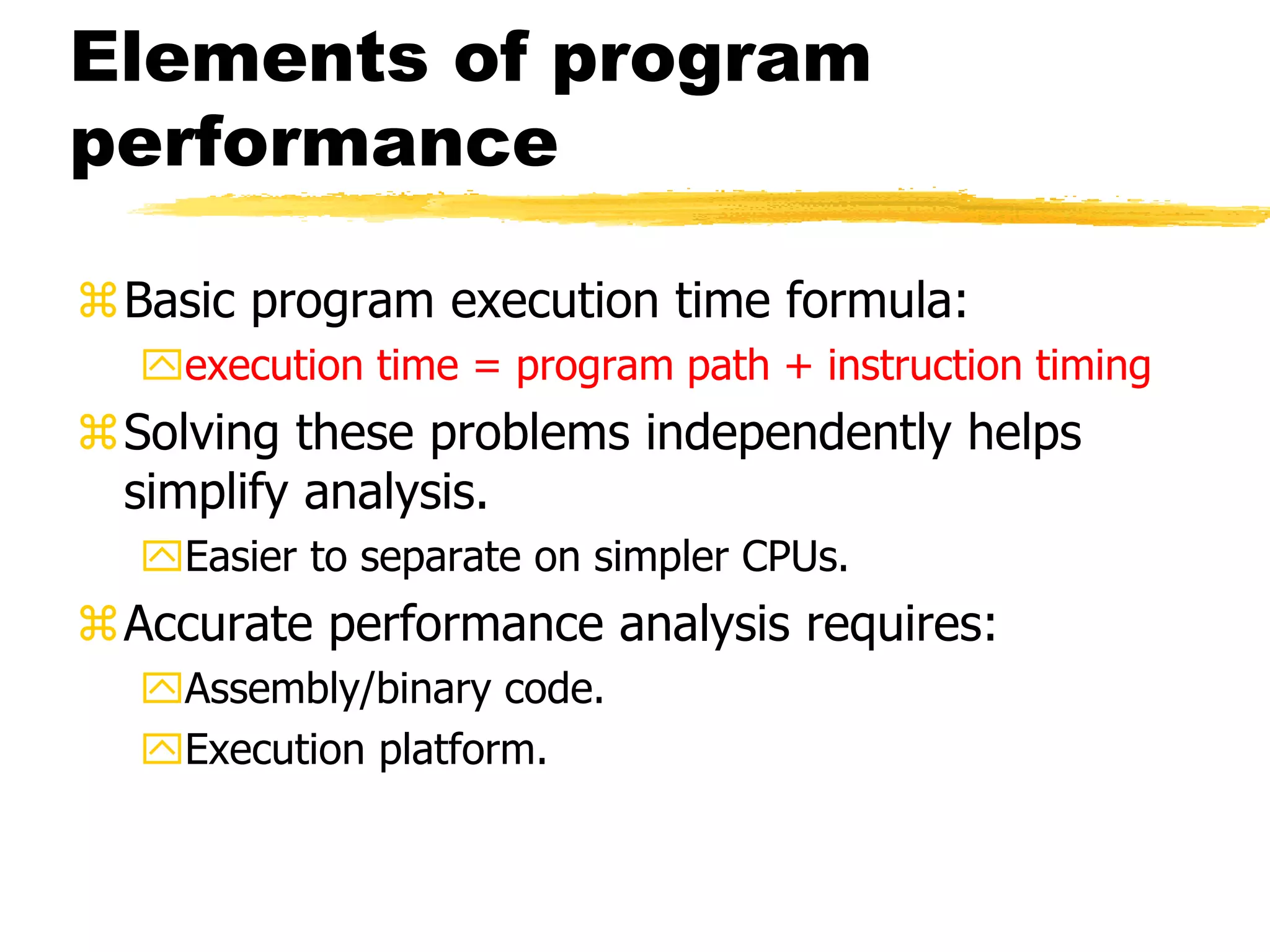 Elements of program
performance
Basic program execution time formula:
execution time = program path + instruction timing
Solving these problems independently helps
simplify analysis.
Easier to separate on simpler CPUs.
Accurate performance analysis requires:
Assembly/binary code.
Execution platform.
 