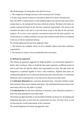 The disadvantages of storing data at the detail level are
1. The complexity of design increases with increasing level of detail.
2. It takes large amount of space to store data at detail level, hence increased cost.
Once the EDW is implemented we start building subject area specific data marts which
contain data in a de normalized form also called star schema. The data in the marts are
usually summarized based on the end users analytical requirements. The reason to de
normalize the data in the mart is to provide faster access to the data for the end users
analytics. If we were to have queried a normalized schema for the same analytics, we
would end up in a complex multiple level joins that would be much slower as compared
to the one on the de normalized schema.
We should implement the top-down approach when
1. The business has complete clarity on all or multiple subject areas data warehouse
requirements.
2. The business is ready to invest considerable time and money.
2.2 Bottom Up Approach
The bottom up approach suggested by Ralph Kimball is an incremental approach to
build a data warehouse. Here we build the data marts separately at different points of
time as and when the specific subject area requirements are clear. The data marts are
integrated or combined together to form a data warehouse. Separate data marts are
combined through the use of conformed dimensions and conformed facts. A conformed
dimension and a conformed fact is one that can be shared across data marts.
A Conformed dimension has consistent dimension keys, consistent attribute names
and consistent values across separate data marts. The conformed dimension means exact
same thing with every fact table it is joined.
A Conformed fact has the same definition of measures, same dimensions joined to it
and at the same granularity across data marts.
The bottom up approach helps us incrementally build the warehouse by developing and
integrating data marts as and when the requirements are clear. We don’t have to wait
for knowing the overall requirements of the warehouse.
We should implement the bottom up approach when
 