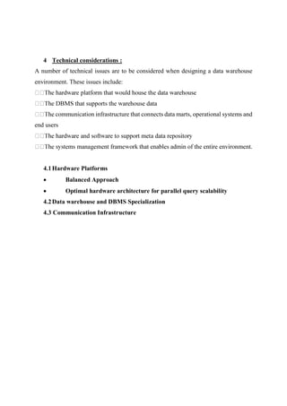 4 Technical considerations :
A number of technical issues are to be considered when designing a data warehouse
environment. These issues include:
communication infrastructure that connects data marts, operational systems and
end users
.
4.1Hardware Platforms
 Balanced Approach
 Optimal hardware architecture for parallel query scalability
4.2Data warehouse and DBMS Specialization
4.3 Communication Infrastructure
 