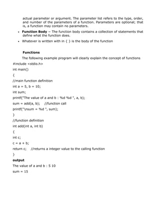 actual parameter or argument. The parameter list refers to the type, order,
and number of the parameters of a function. Parameters are optional; that
is, a function may contain no parameters.
 Function Body − The function body contains a collection of statements that
define what the function does.
 Whatever is written with in { } is the body of the function
Functions
The following example program will clearly explain the concept of functions
#include <stdio.h>
int main()
{
//main function definition
int a = 5, b = 10;
int sum;
printf("The value of a and b : %d %d ", a, b);
sum = add(a, b); //function call
printf("nsum = %d ", sum);
}
//function definition
int add(int a, int b)
{
int c;
c = a + b;
return c; //returns a integer value to the calling function
}
output
The value of a and b : 5 10
sum = 15
 