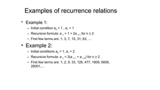 Examples of recurrence relations
• Example 1:
– Initial condition a0 = 1 , a1 = 1
– Recursive formula: a n = 1 + 2a n-1 for n > 2
– First few terms are: 1, 3, 7, 15, 31, 63, …
• Example 2:
– Initial conditions a0 = 1, a1 = 2
– Recursive formula: a n = 3(a n-1 + a n-2) for n > 2
– First few terms are: 1, 2, 9, 33, 126, 477, 1809, 6858,
26001,…
 