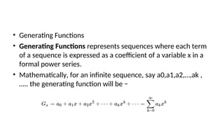 • Generating Functions
• Generating Functions represents sequences where each term
of a sequence is expressed as a coefficient of a variable x in a
formal power series.
• Mathematically, for an infinite sequence, say a0,a1,a2,…,ak ,
….. the generating function will be −
 