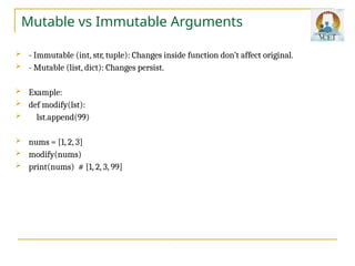 Mutable vs Immutable Arguments
 - Immutable (int, str, tuple): Changes inside function don’t affect original.
 - Mutable (list, dict): Changes persist.
 Example:
 def modify(lst):
 lst.append(99)
 nums = [1, 2, 3]
 modify(nums)
 print(nums) # [1, 2, 3, 99]
 