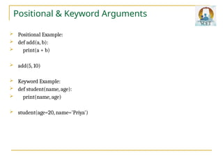 Positional & Keyword Arguments
 Positional Example:
 def add(a, b):
 print(a + b)
 add(5, 10)
 Keyword Example:
 def student(name, age):
 print(name, age)
 student(age=20, name='Priya')
 
